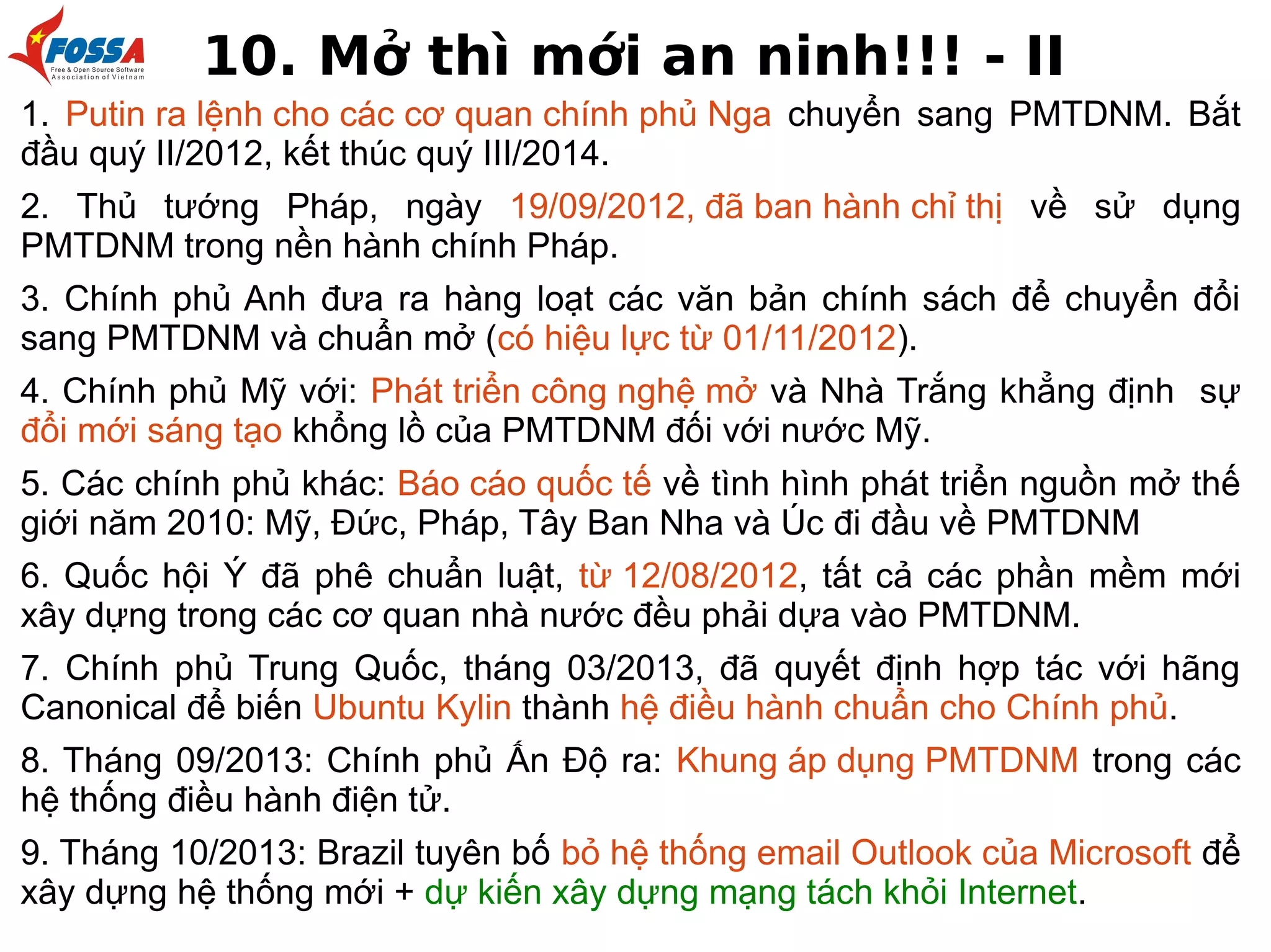 10. Mở thì mới an ninh!!! - II
1. Putin ra lệnh cho các cơ quan chính phủ Nga chuyển sang PMTDNM. Bắt
đầu quý II/2012, kết thúc quý III/2014.
2. Thủ tướng Pháp, ngày 19/09/2012, đã ban hành chỉ thị về sử dụng
PMTDNM trong nền hành chính Pháp.
3. Chính phủ Anh đưa ra hàng loạt các văn bản chính sách để chuyển đổi
sang PMTDNM và chuẩn mở (có hiệu lực từ 01/11/2012).
4. Chính phủ Mỹ với: Phát triển công nghệ mở và Nhà Trắng khẳng định sự
đổi mới sáng tạo khổng lồ của PMTDNM đối với nước Mỹ.
5. Các chính phủ khác: Báo cáo quốc tế về tình hình phát triển nguồn mở thế
giới năm 2010: Mỹ, Đức, Pháp, Tây Ban Nha và Úc đi đầu về PMTDNM
6. Quốc hội Ý đã phê chuẩn luật, từ 12/08/2012, tất cả các phần mềm mới
xây dựng trong các cơ quan nhà nước đều phải dựa vào PMTDNM.
7. Chính phủ Trung Quốc, tháng 03/2013, đã quyết định hợp tác với hãng
Canonical để biến Ubuntu Kylin thành hệ điều hành chuẩn cho Chính phủ.
8. Tháng 09/2013: Chính phủ Ấn Độ ra: Khung áp dụng PMTDNM trong các
hệ thống điều hành điện tử.
9. Tháng 10/2013: Brazil tuyên bố bỏ hệ thống email Outlook của Microsoft để
xây dựng hệ thống mới + dự kiến xây dựng mạng tách khỏi Internet.

 