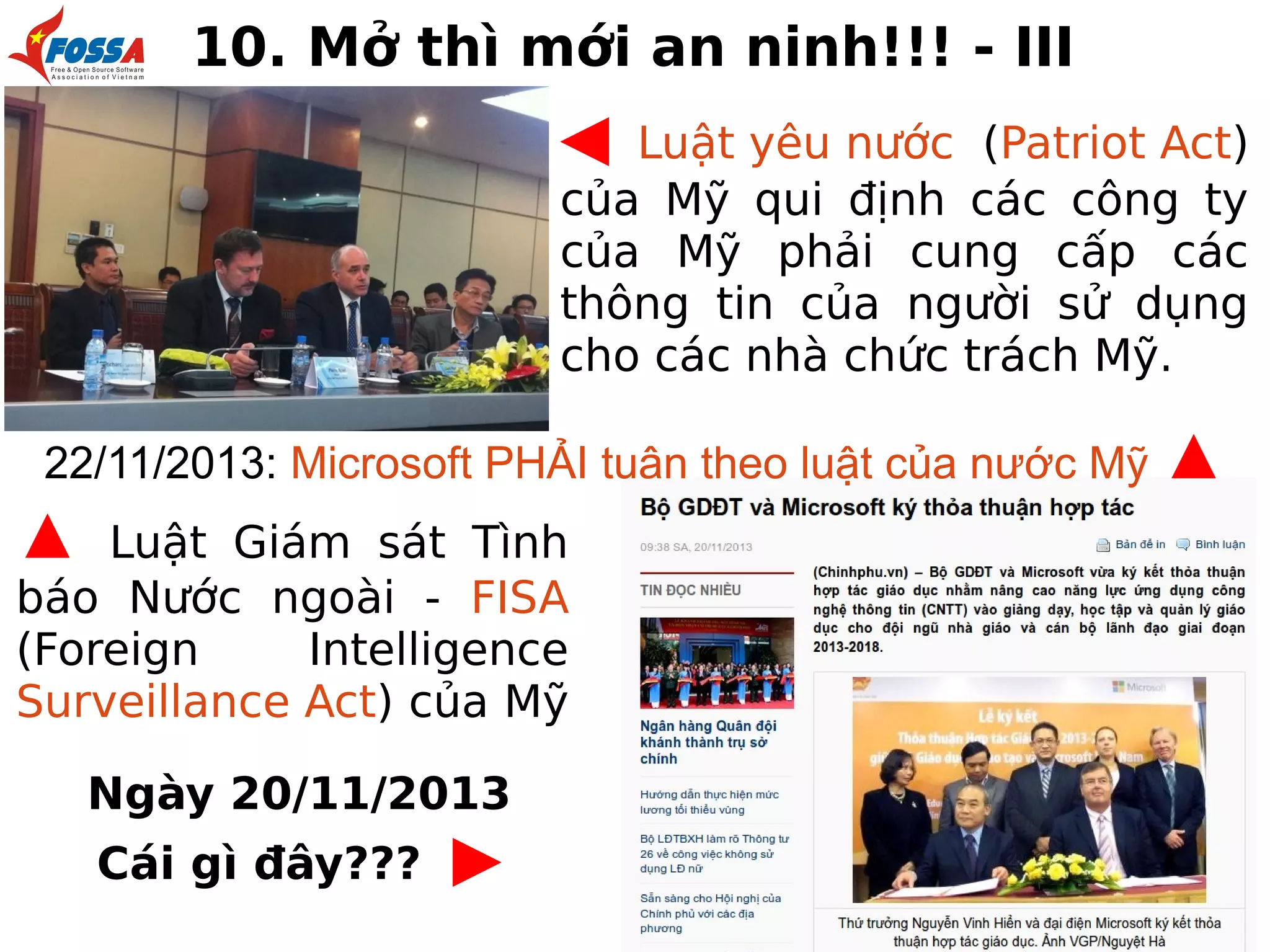 10. Mở thì mới an ninh!!! - III

◀

Luật yêu nước (Patriot Act)
của Mỹ qui định các công ty
của Mỹ phải cung cấp các
thông tin của người sử dụng
cho các nhà chức trách Mỹ.
22/11/2013: Microsoft PHẢI tuân theo luật của nước Mỹ

▲

Luật Giám sát Tình
báo Nước ngoài - FISA
(Foreign
Intelligence
Surveillance Act) của Mỹ
Ngày 20/11/2013
Cái gì đây???

▶

▲

 