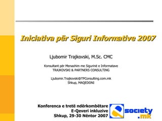 Iniciativa p ër Siguri Informative  2007 Ljubomir Trajkovski, M.Sc. CMC Konsultant për Menaxhim me Sigurinë e Informatave TRAJKOVSKI & PARTNERS CONSULTING [email_address] Shkup ,  MAQEDONI Konferenca e tretë ndërkombëtare E-Qeveri inkluzive Shkup , 29-30  Nëntor  2007 