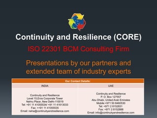 Continuity and Resilience (CORE)
ISO 22301 BCM Consulting Firm
Presentations by our partners and
extended team of industry experts
Our Contact Details:
INDIA UAE
Continuity and Resilience
Level 15,Eros Corporate Tower
Nehru Place ,New Delhi-110019
Tel: +91 11 41055534/ +91 11 41613033
Fax: ++91 11 41055535
Email: neha@continuityandresilience.com
Continuity and Resilience
P. O. Box 127557
Abu Dhabi, United Arab Emirates
Mobile:+971 50 8460530
Tel: +971 2 8152831
Fax: +971 2 8152888
Email: info@continuityandresilience.com
 