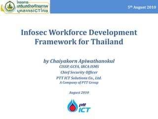 5th August 2010




Infosec Workforce Development
    Framework for Thailand

     by Chaiyakorn Apiwathanokul
          CISSP, GCFA, IRCA:ISMS
           Chief Security Officer
         PTT ICT Solutions Co., Ltd.
           A Company of PTT Group

                August 2010
 