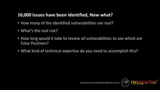 Scaling-Up and Automating Web Application Security
• How many of the identified vulnerabilities are real?
• What’s the real risk?
• How long would it take to review all vulnerabilities to see which are
False Positives?
• What kind of technical expertise do you need to accomplish this?
10,000 Issues have been identified, Now what?
 