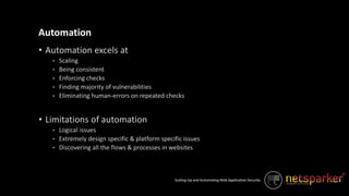 Scaling-Up and Automating Web Application Security
• Automation excels at
• Scaling
• Being consistent
• Enforcing checks
• Finding majority of vulnerabilities
• Eliminating human-errors on repeated checks
• Limitations of automation
• Logical issues
• Extremely design specific & platform specific issues
• Discovering all the flows & processes in websites
Automation
 