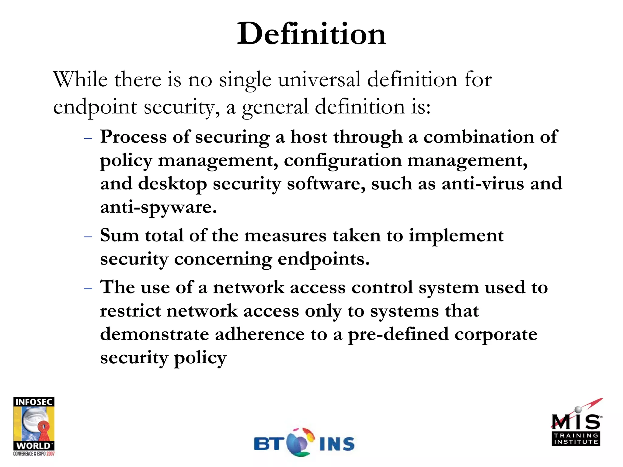 Definition While there is no single universal definition for endpoint security, a general definition is: Process of securing a host through a combination of policy management, configuration management,  and desktop security software, such as anti-virus and anti-spyware. Sum total of the measures taken to implement security concerning endpoints. The use of a network access control system used to restrict network access only to systems that demonstrate adherence to a pre-defined corporate security policy 