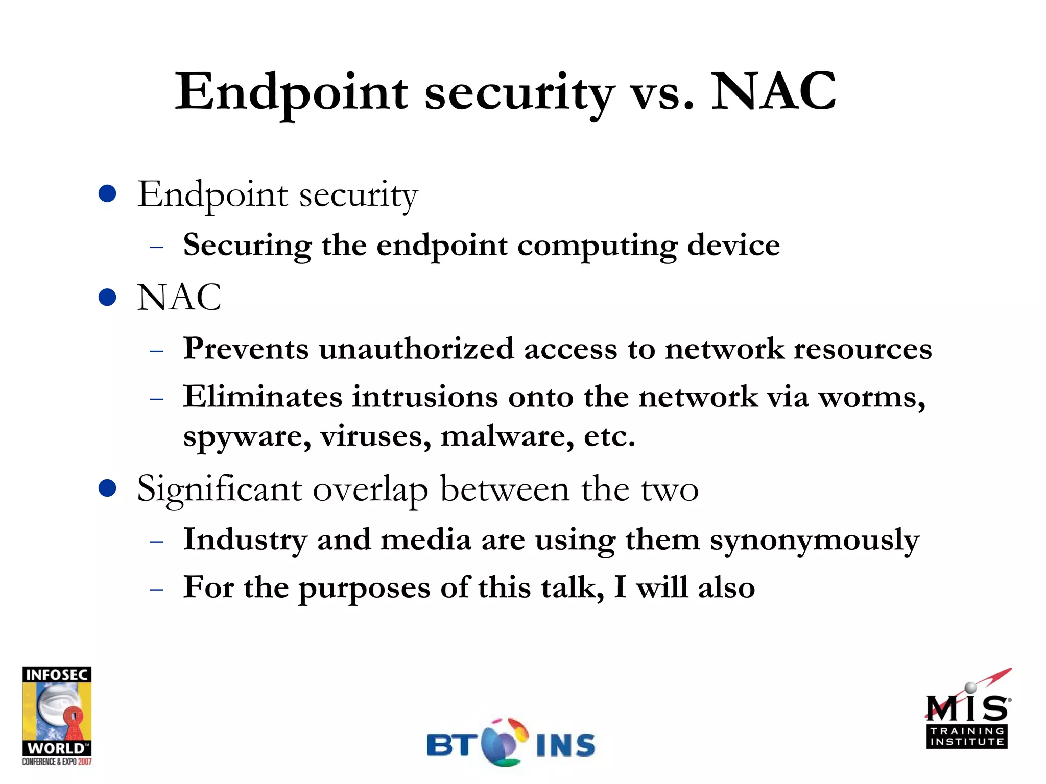 Endpoint security vs. NAC Endpoint security Securing the endpoint computing device NAC Prevents unauthorized access to network resources Eliminates intrusions onto the network via worms, spyware, viruses, malware, etc. Significant overlap between the two Industry and media are using them synonymously For the purposes of this talk, I will also 