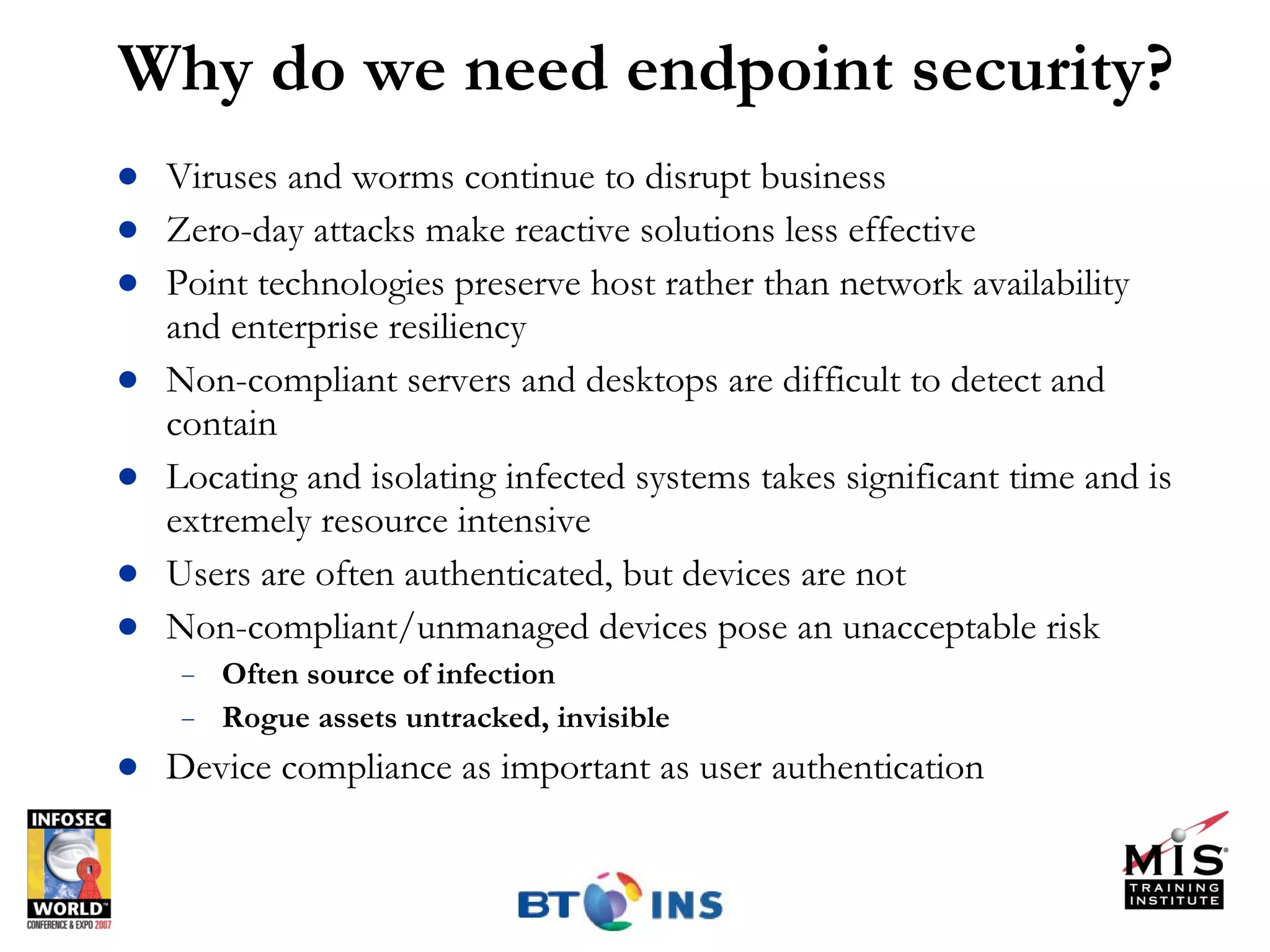Why do we need endpoint security? Viruses and worms continue to disrupt business Zero-day attacks make reactive solutions less effective Point technologies preserve host rather than network availability and enterprise resiliency Non-compliant servers and desktops are difficult to detect and contain Locating and isolating infected systems takes significant time and is extremely resource intensive Users are often authenticated, but devices are not Non-compliant/unmanaged devices pose an unacceptable risk Often source of infection Rogue assets untracked, invisible Device compliance as important as user authentication  