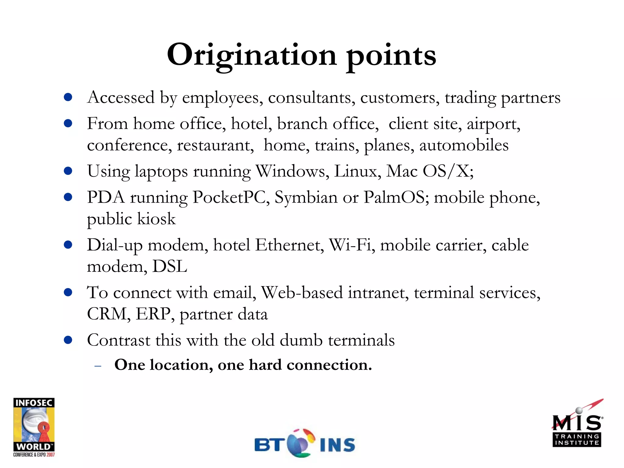 Origination points Accessed by employees, consultants, customers, trading partners From home office, hotel, branch office,  client site, airport, conference, restaurant,  home, trains, planes, automobiles Using laptops running Windows, Linux, Mac OS/X;  PDA running PocketPC, Symbian or PalmOS; mobile phone, public kiosk Dial-up modem, hotel Ethernet, Wi-Fi, mobile carrier, cable modem, DSL To connect with email, Web-based intranet, terminal services, CRM, ERP, partner data Contrast this with the old dumb terminals One location, one hard connection.  