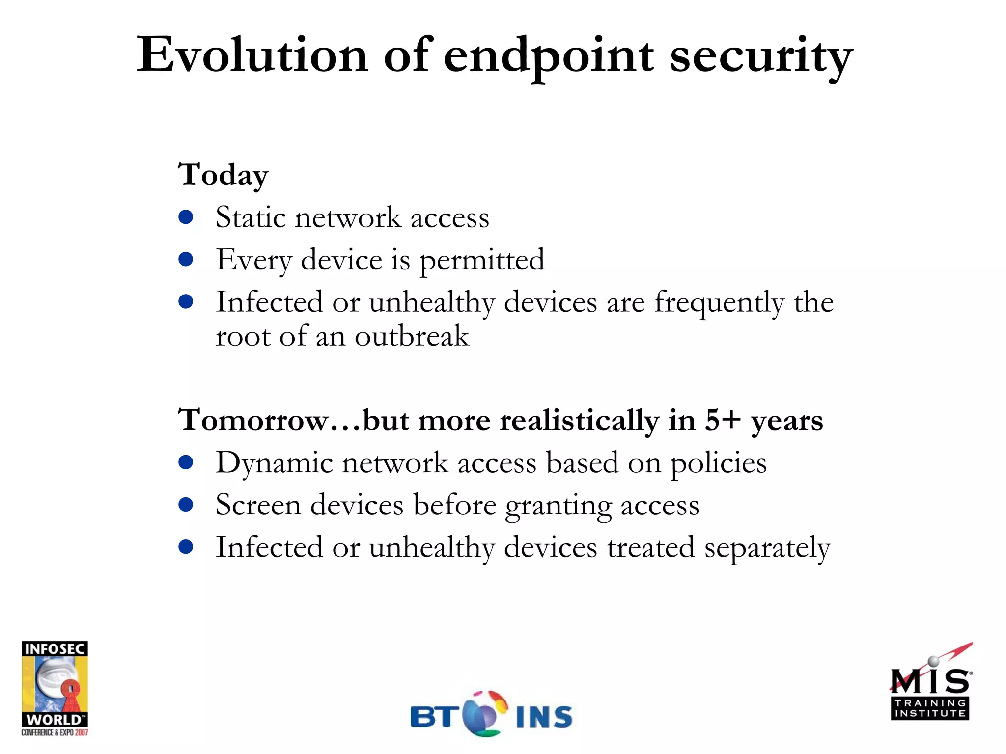 Evolution of endpoint security Today Static network access Every device is permitted Infected or unhealthy devices are frequently the root of an outbreak Tomorrow…but more realistically in 5+ years  Dynamic network access based on policies Screen devices before granting access Infected or unhealthy devices treated separately 