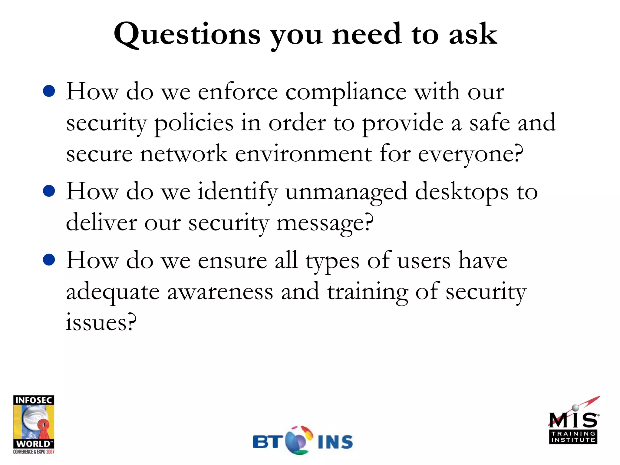 Questions you need to ask How do we enforce compliance with our security policies in order to provide a safe and secure network environment for everyone? How do we identify unmanaged desktops to deliver our security message?  How do we ensure all types of users have adequate awareness and training of security issues? 