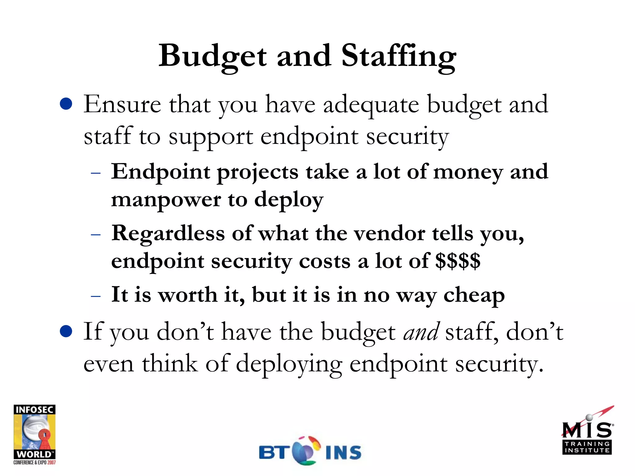 Budget and Staffing Ensure that you have adequate budget and staff to support endpoint security Endpoint projects take a lot of money and manpower to deploy Regardless of what the vendor tells you, endpoint security costs a lot of $$$$ It is worth it, but it is in no way cheap If you don’t have the budget  and  staff, don’t even think of deploying endpoint security. 