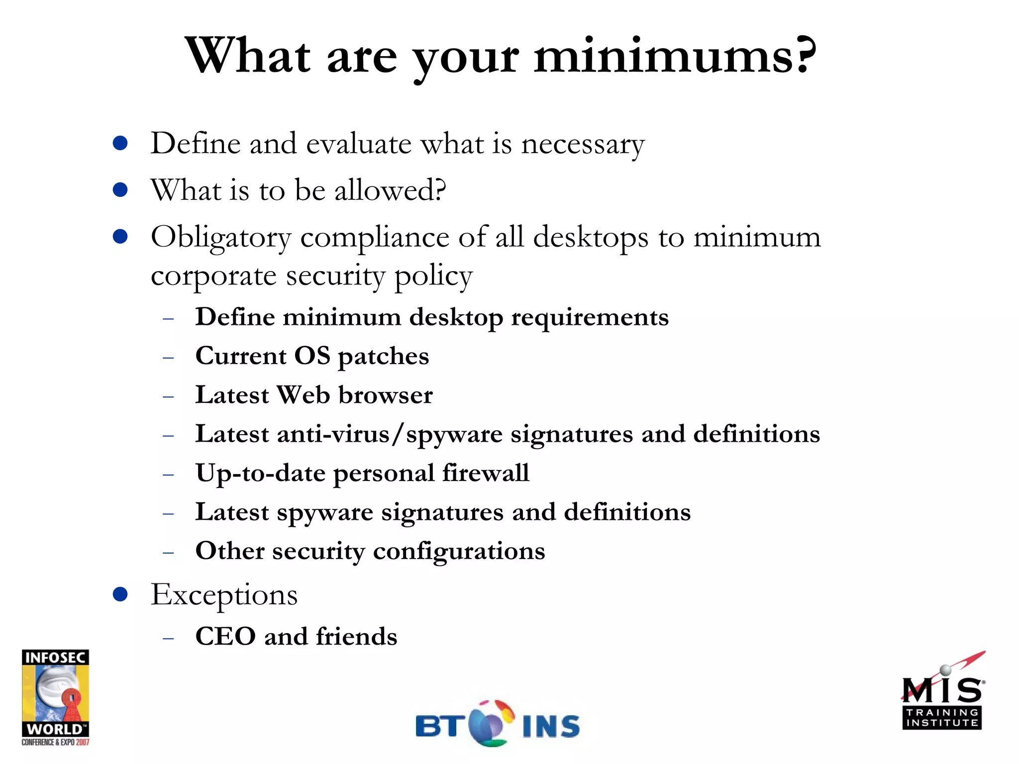 What are your minimums? Define and evaluate what is necessary  What is to be allowed?  Obligatory compliance of all desktops to minimum corporate security policy Define minimum desktop requirements Current OS patches Latest Web browser Latest anti-virus/spyware signatures and definitions Up-to-date personal firewall Latest spyware signatures and definitions Other security configurations Exceptions CEO and friends 