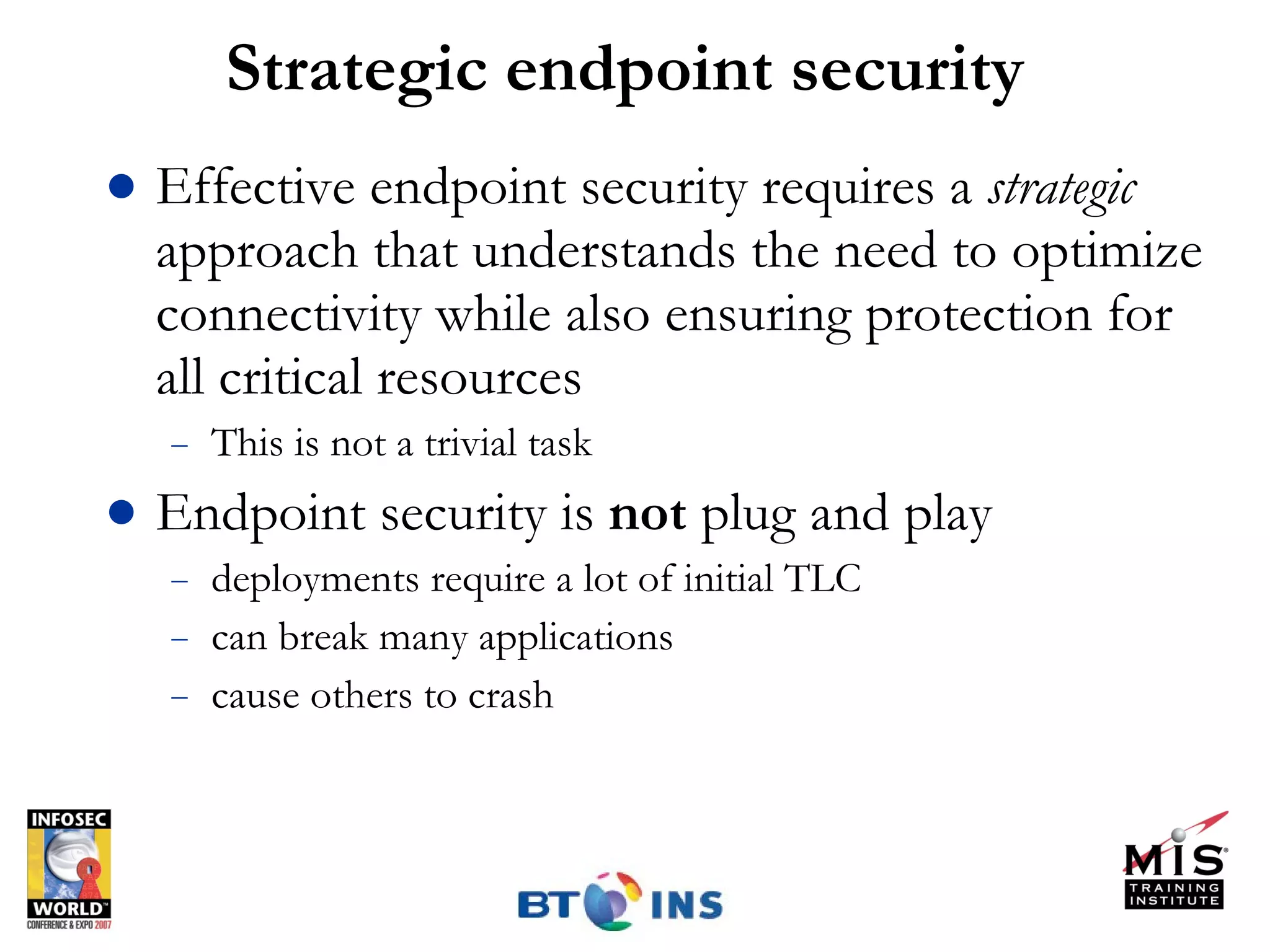 Strategic endpoint security Effective endpoint security requires a  strategic  approach that understands the need to optimize connectivity while also ensuring protection for all critical resources This is not a trivial task Endpoint security is  not  plug and play deployments require a lot of initial TLC can break many applications cause others to crash 