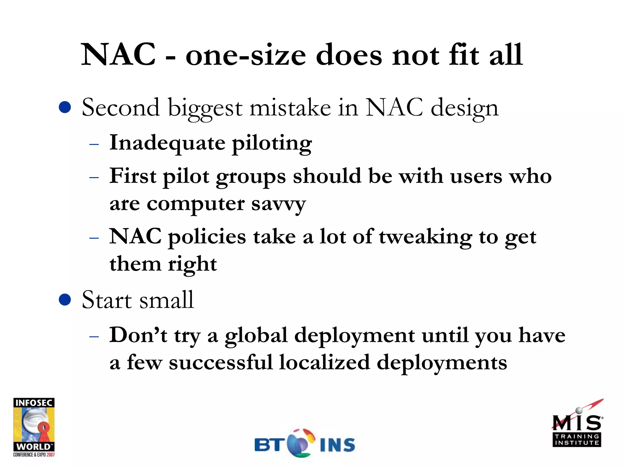 NAC - one-size does not fit all Second biggest mistake in NAC design Inadequate piloting First pilot groups should be with users who are computer savvy NAC policies take a lot of tweaking to get them right Start small Don’t try a global deployment until you have a few successful localized deployments 