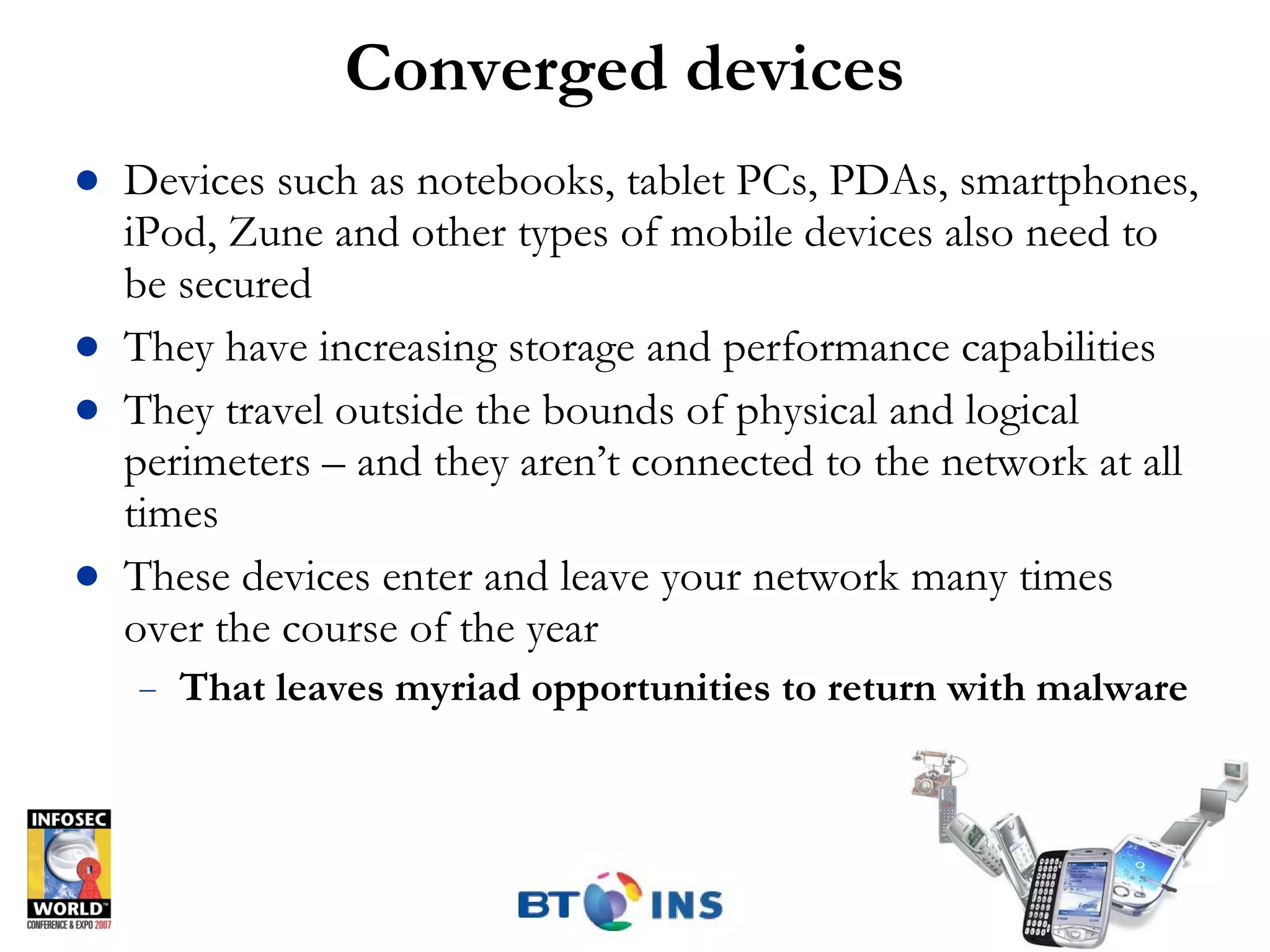 Converged devices Devices such as notebooks, tablet PCs, PDAs, smartphones, iPod, Zune and other types of mobile devices also need to be secured They have increasing storage and performance capabilities They travel outside the bounds of physical and logical perimeters – and they aren’t connected to the network at all times These devices enter and leave your network many times over the course of the year That leaves myriad opportunities to return with malware 
