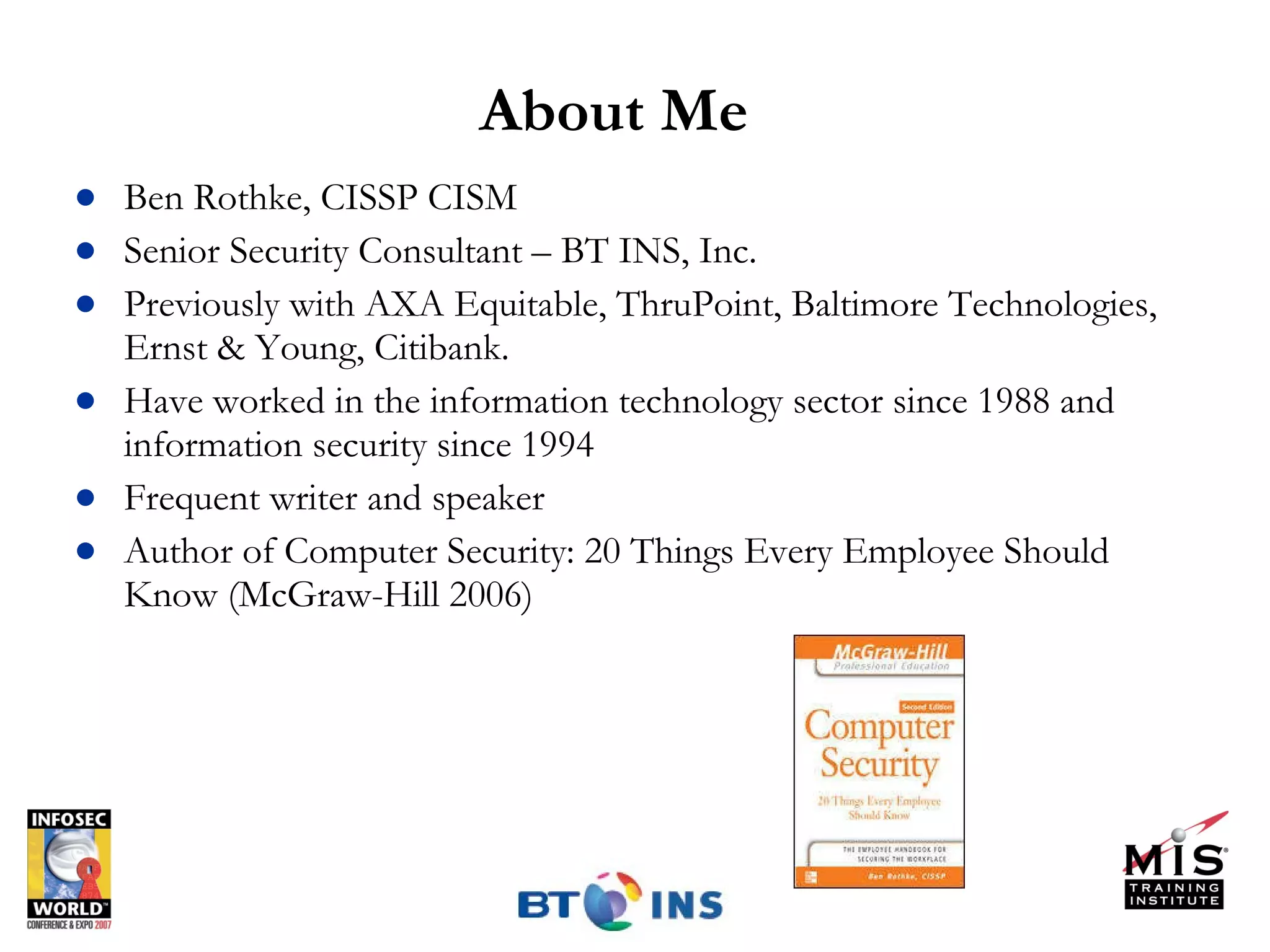 About Me Ben Rothke, CISSP CISM Senior Security Consultant – BT INS, Inc. Previously with AXA Equitable, ThruPoint, Baltimore Technologies, Ernst & Young, Citibank. Have worked in the information technology sector since 1988 and information security since 1994 Frequent writer and speaker Author of Computer Security: 20 Things Every Employee Should Know (McGraw-Hill 2006) 
