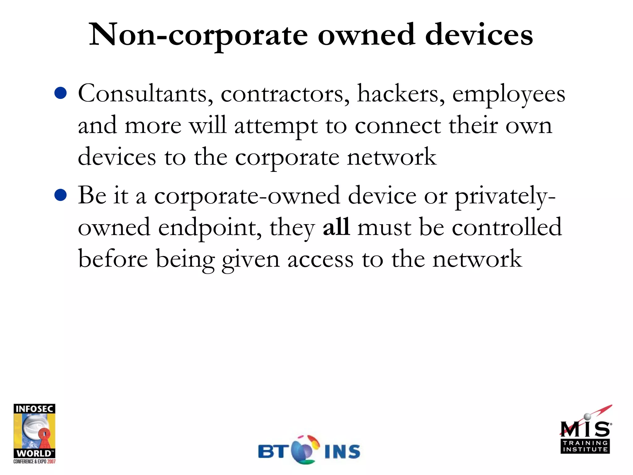 Non-corporate owned devices Consultants, contractors, hackers, employees and more will attempt to connect their own devices to the corporate network Be it a corporate-owned device or privately-owned endpoint, they  all  must be controlled before being given access to the network 