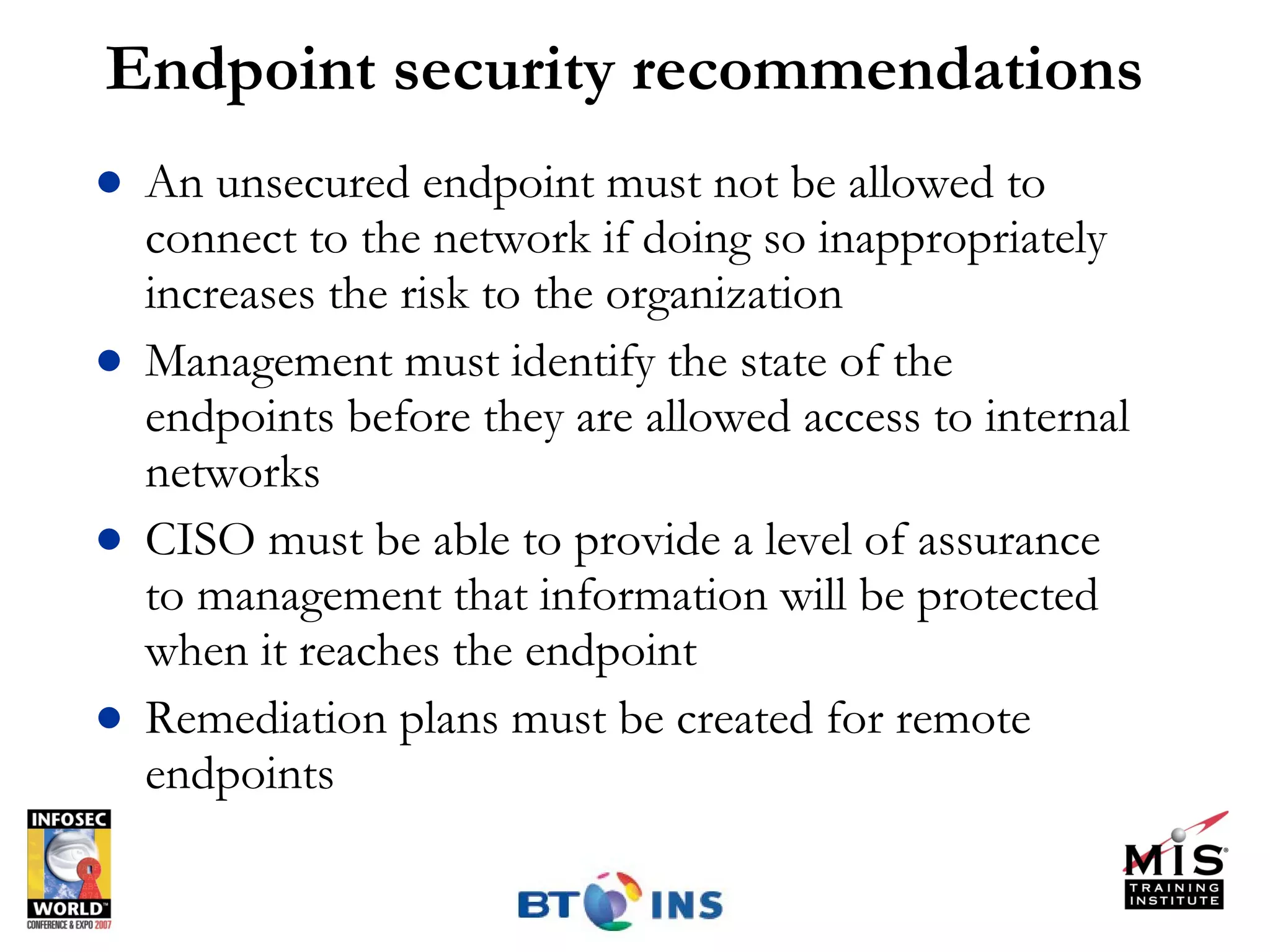 Endpoint security recommendations An unsecured endpoint must not be allowed to connect to the network if doing so inappropriately increases the risk to the organization Management must identify the state of the endpoints before they are allowed access to internal networks CISO must be able to provide a level of assurance to management that information will be protected when it reaches the endpoint Remediation plans must be created for remote endpoints 