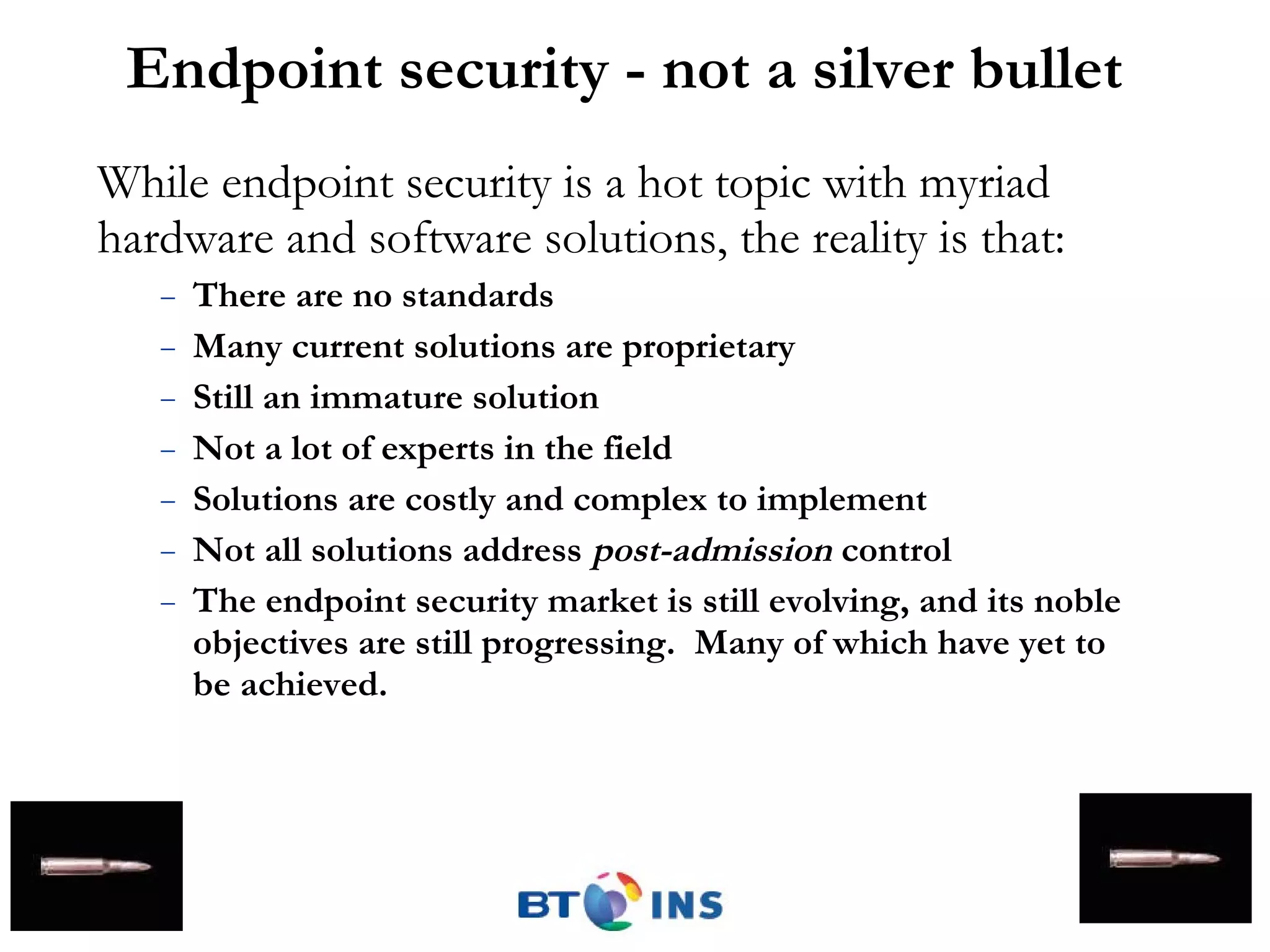 Endpoint security - not a silver bullet While endpoint security is a hot topic with myriad hardware and software solutions, the reality is that: There are no standards Many current solutions are proprietary Still an immature solution Not a lot of experts in the field  Solutions are costly and complex to implement Not all solutions address  post-admission  control The endpoint security market is still evolving, and its noble objectives are still progressing.  Many of which have yet to be achieved. 