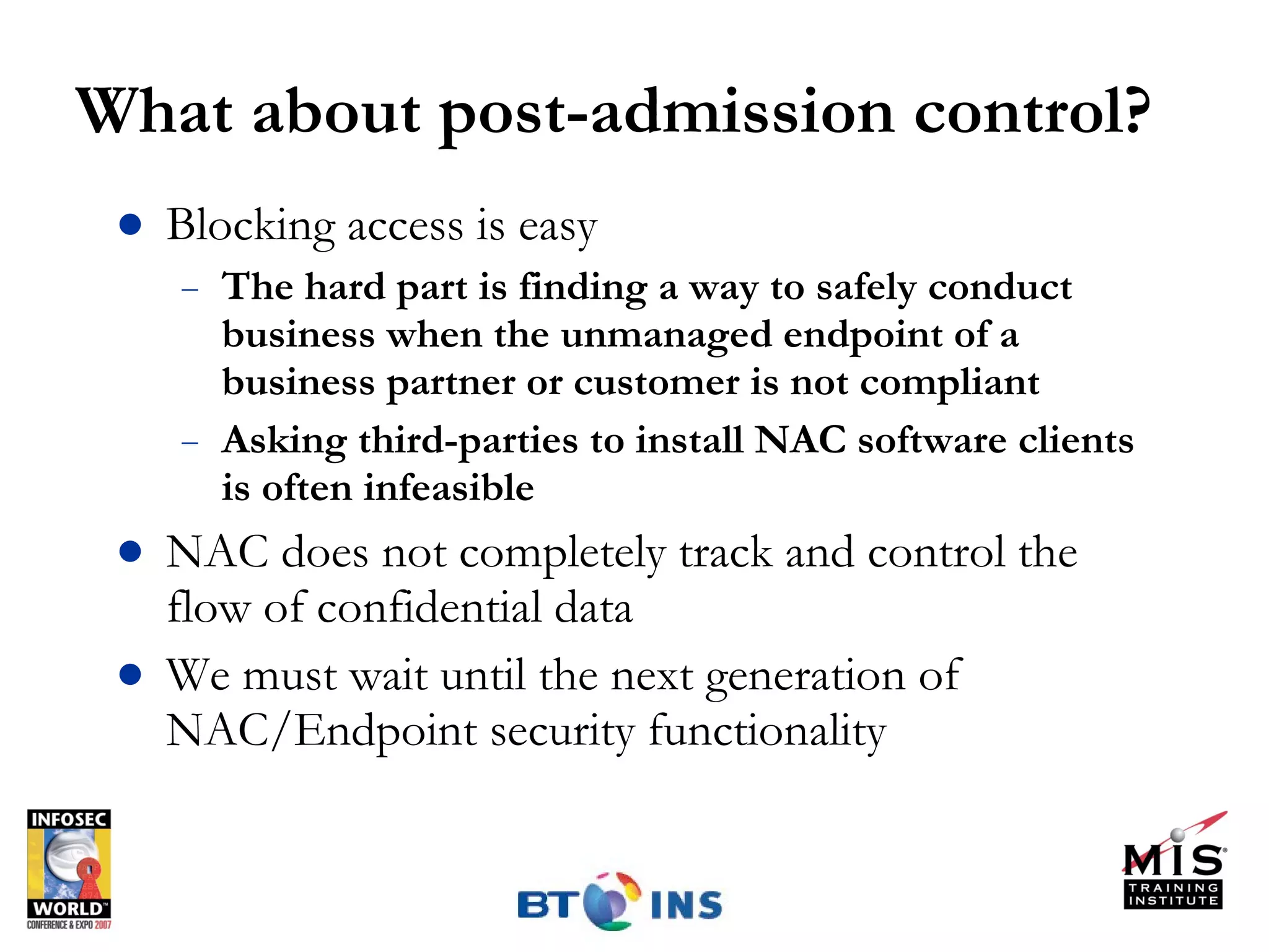 What about post-admission control? Blocking access is easy The hard part is finding a way to safely conduct business when the unmanaged endpoint of a business partner or customer is not compliant Asking third-parties to install NAC software clients is often infeasible NAC does not completely track and control the flow of confidential data We must wait until the next generation of NAC/Endpoint security functionality 