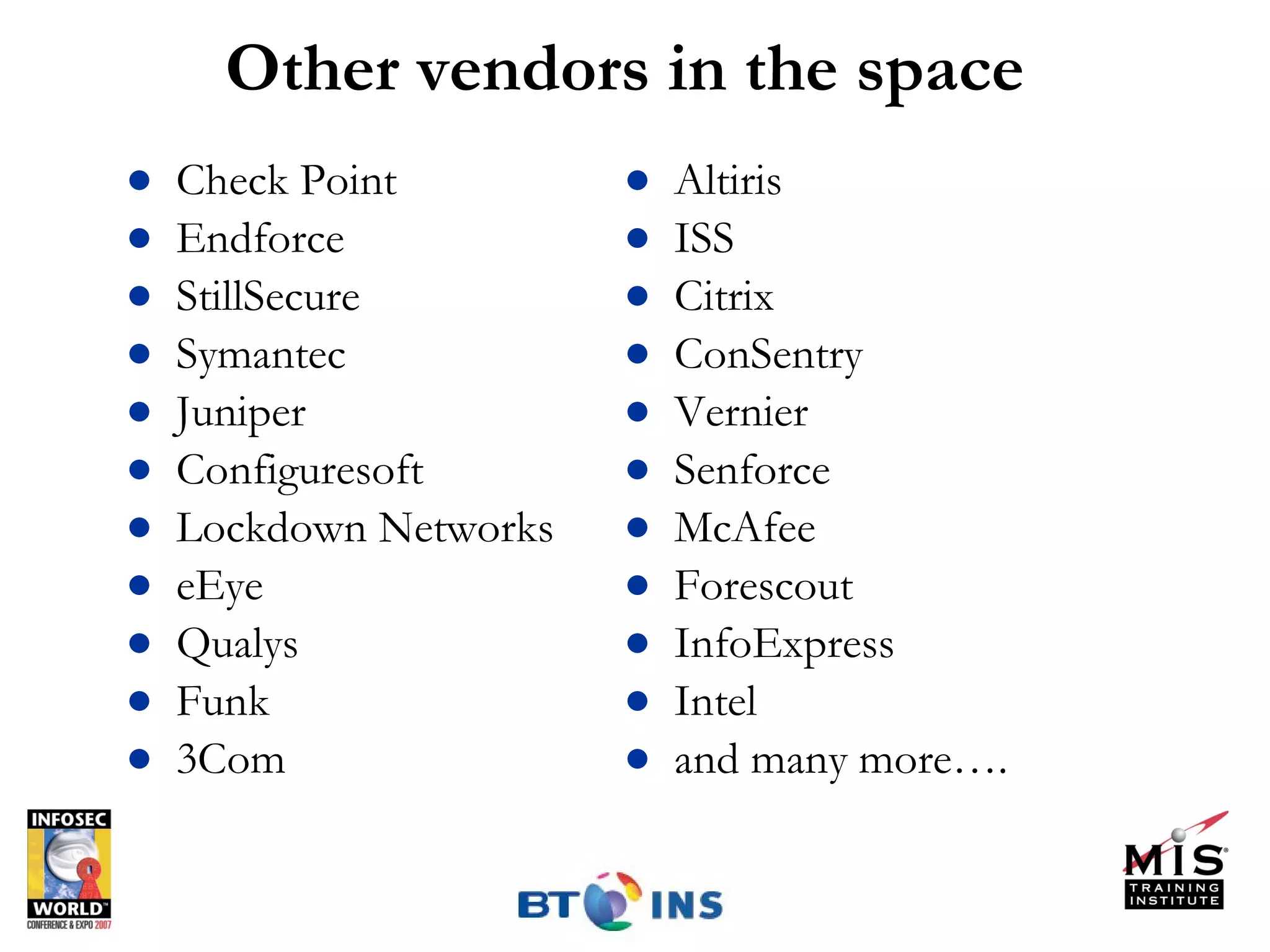 Other vendors in the space Check Point Endforce StillSecure Symantec Juniper Configuresoft Lockdown Networks eEye Qualys Funk 3Com Altiris ISS Citrix ConSentry Vernier Senforce McAfee Forescout InfoExpress Intel and many more…. 