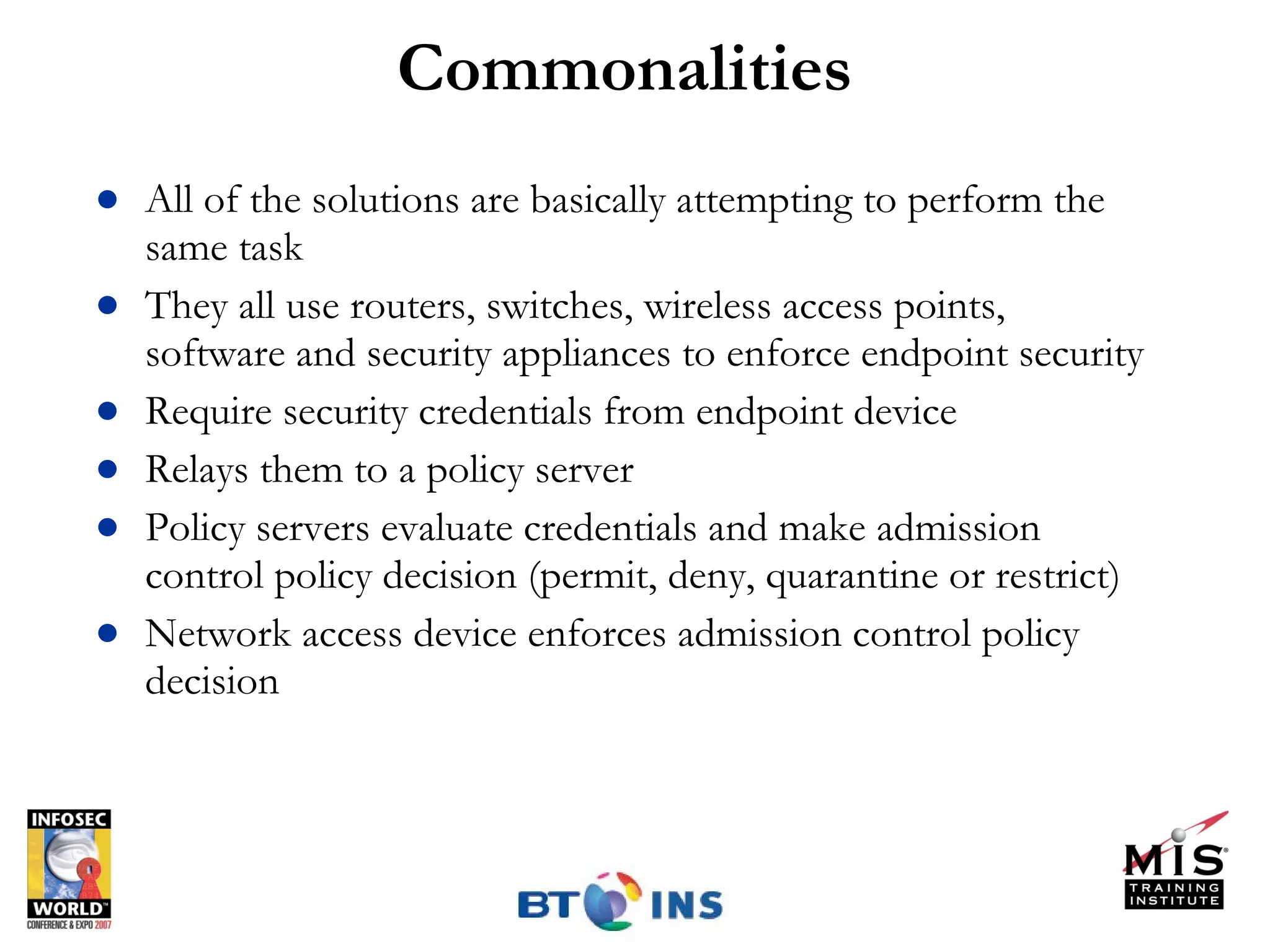 Commonalities All of the solutions are basically attempting to perform the same task They all use routers, switches, wireless access points, software and security appliances to enforce endpoint security Require security credentials from endpoint device Relays them to a policy server Policy servers evaluate credentials and make admission control policy decision (permit, deny, quarantine or restrict)  Network access device enforces admission control policy decision 