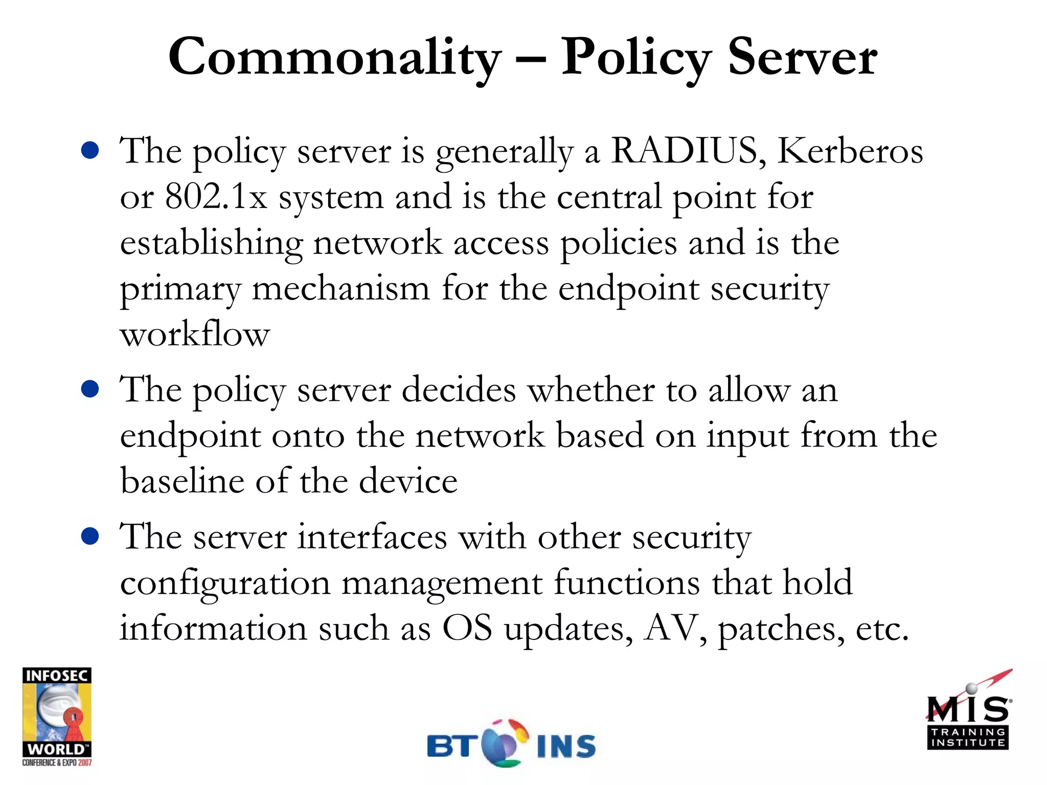 Commonality – Policy Server The policy server is generally a RADIUS, Kerberos or 802.1x system and is the central point for establishing network access policies and is the primary mechanism for the endpoint security workflow The policy server decides whether to allow an endpoint onto the network based on input from the baseline of the device The server interfaces with other security configuration management functions that hold information such as OS updates, AV, patches, etc. 