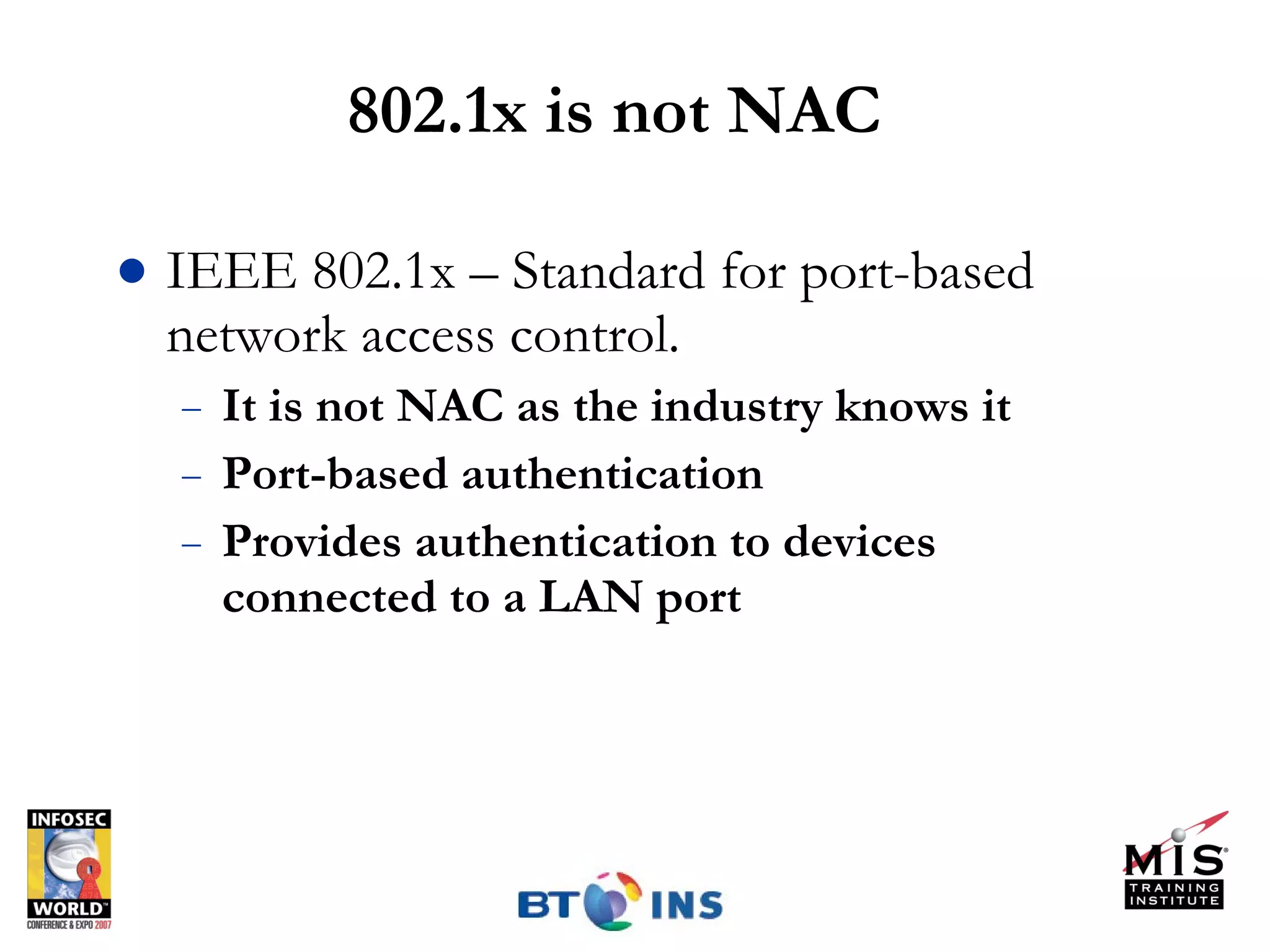 802.1x is not NAC IEEE 802.1x – Standard for port-based network access control. It is not NAC as the industry knows it Port-based authentication Provides authentication to devices connected to a LAN port 