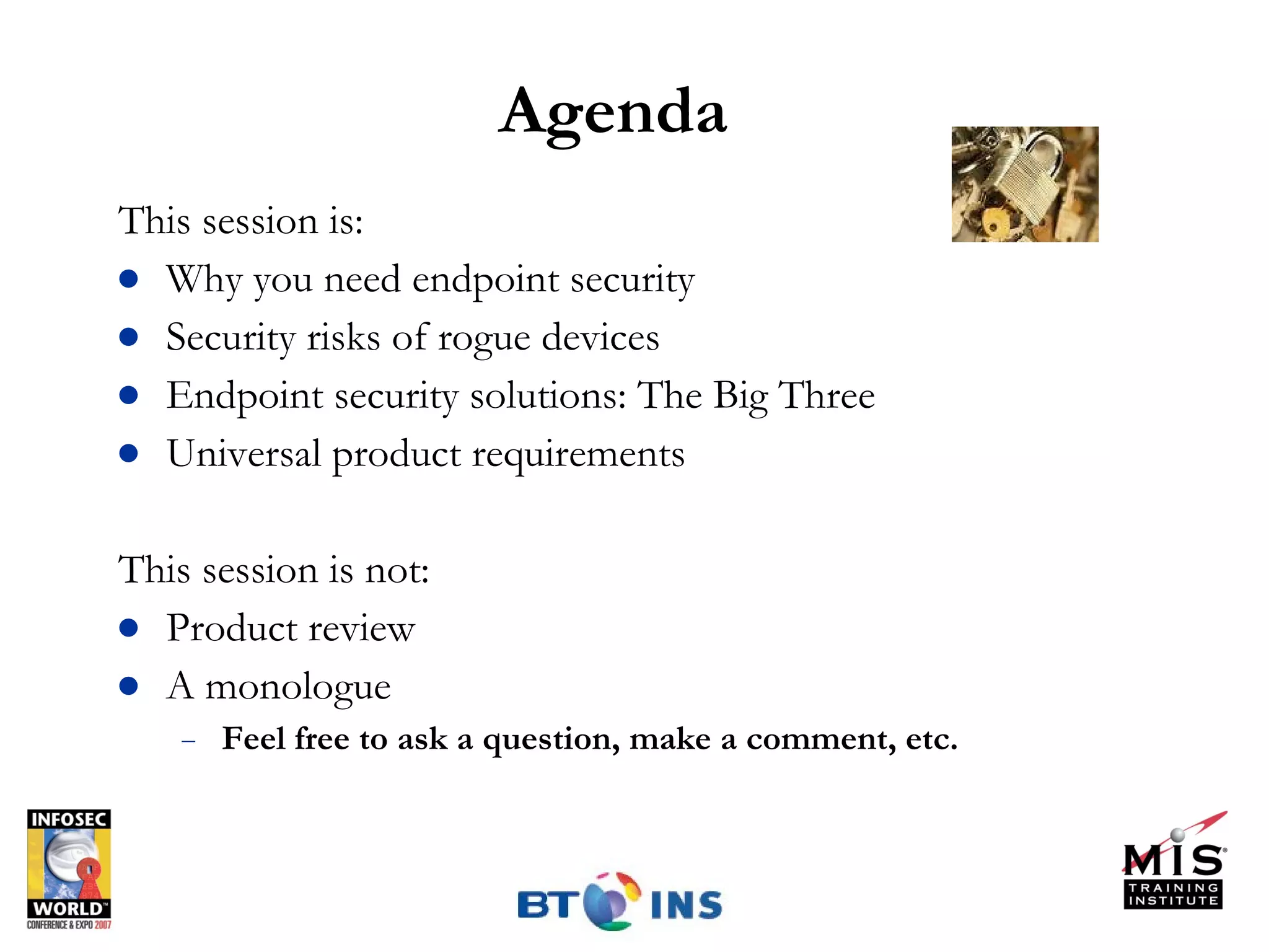 Agenda This session is: Why you need endpoint security Security risks of rogue devices Endpoint security solutions: The Big Three Universal product requirements This session is not: Product review A monologue  Feel free to ask a question, make a comment, etc.  