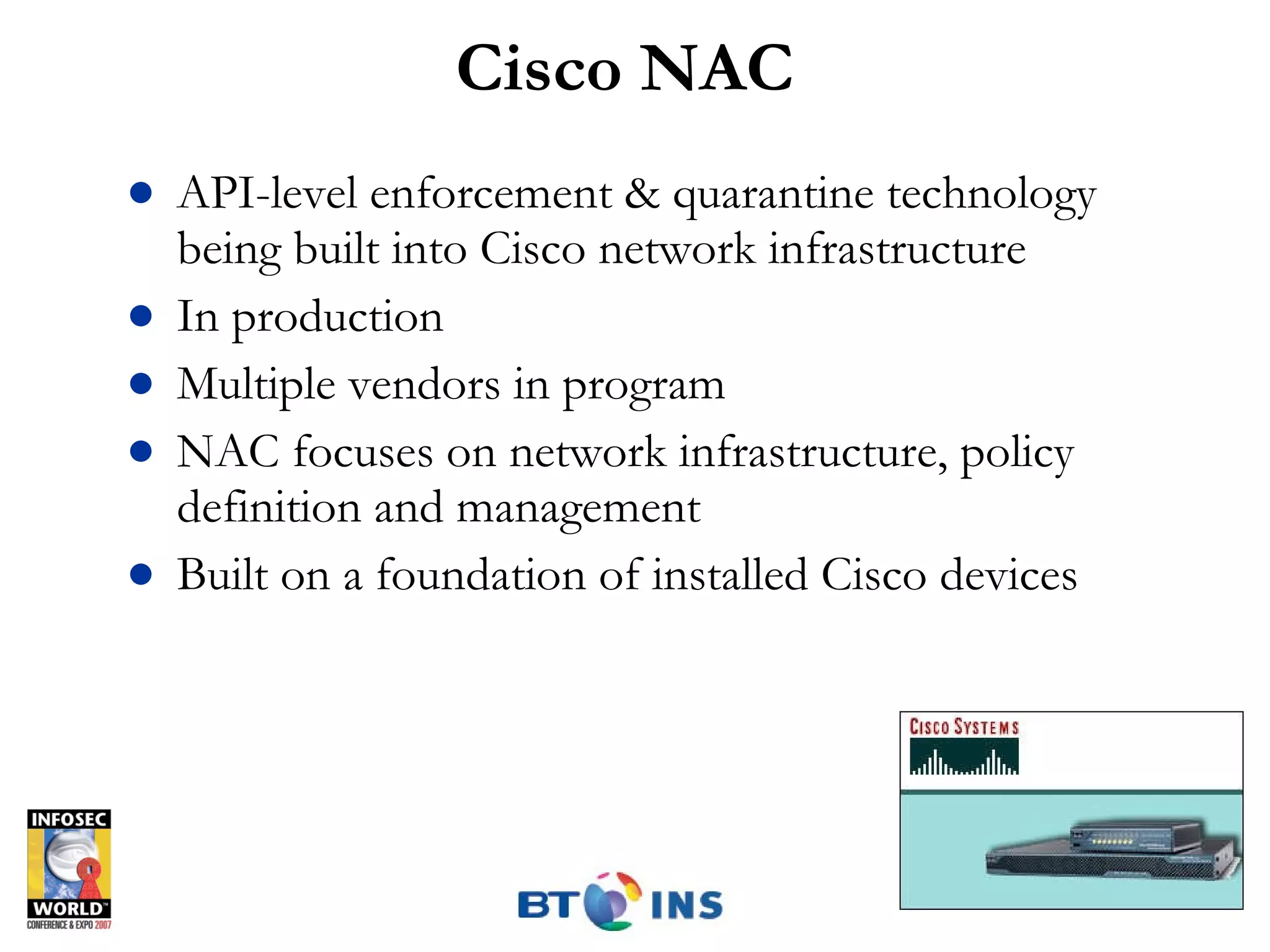 Cisco NAC API-level enforcement & quarantine technology being built into Cisco network infrastructure In production Multiple vendors in program NAC focuses on network infrastructure, policy definition and management Built on a foundation of installed Cisco devices 
