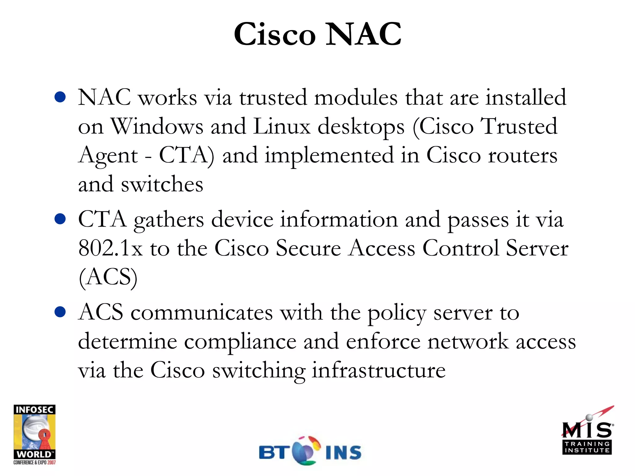 Cisco NAC NAC works via trusted modules that are installed on Windows and Linux desktops (Cisco Trusted Agent - CTA) and implemented in Cisco routers and switches CTA gathers device information and passes it via 802.1x to the Cisco Secure Access Control Server (ACS) ACS communicates with the policy server to determine compliance and enforce network access via the Cisco switching infrastructure 