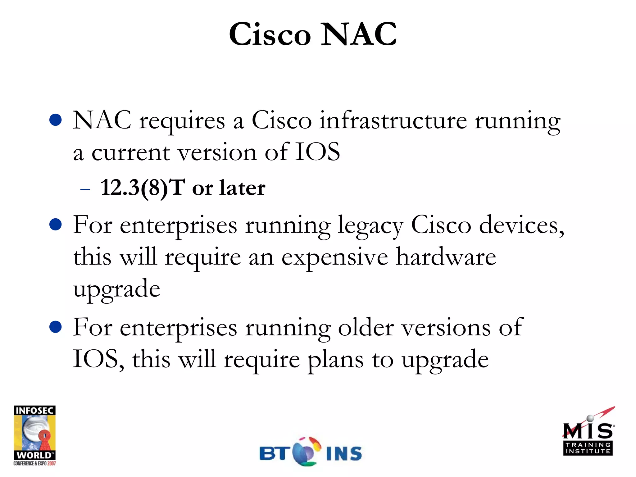 Cisco NAC NAC requires a Cisco infrastructure running a current version of IOS 12.3(8)T or later For enterprises running legacy Cisco devices, this will require an expensive hardware upgrade For enterprises running older versions of IOS, this will require plans to upgrade 