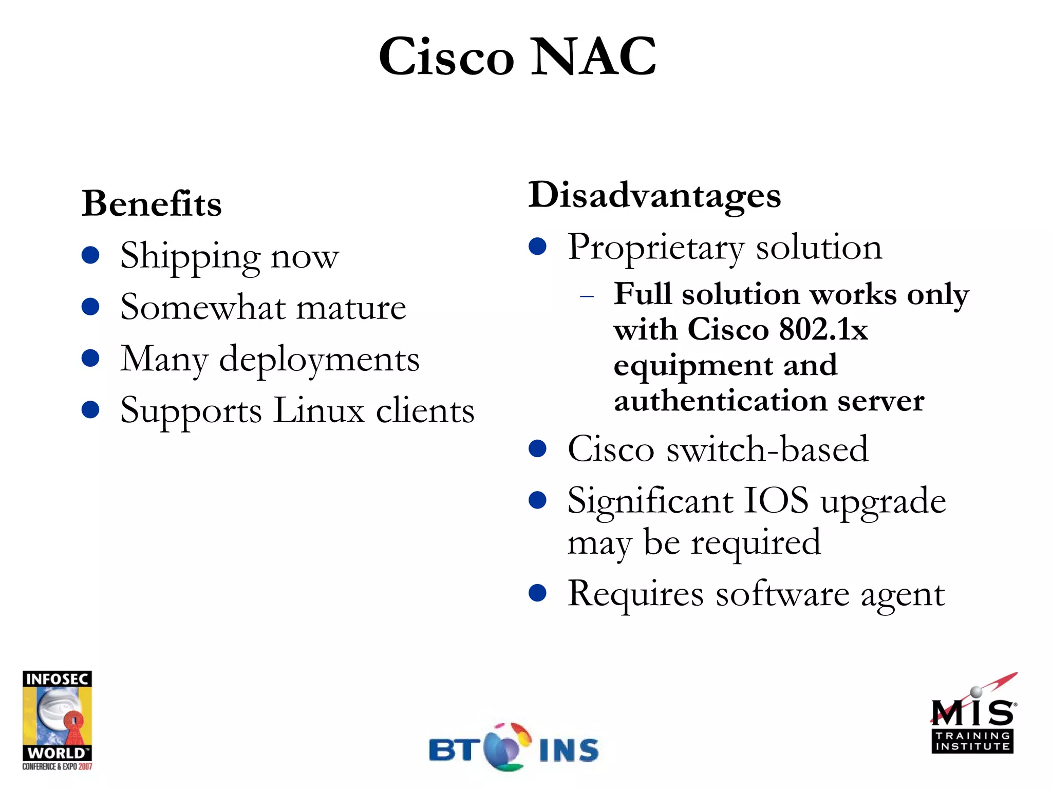 Cisco NAC Benefits Shipping now Somewhat mature Many deployments Supports Linux clients Disadvantages Proprietary solution Full solution works only with Cisco 802.1x equipment and authentication server Cisco switch-based Significant IOS upgrade may be required Requires software agent 