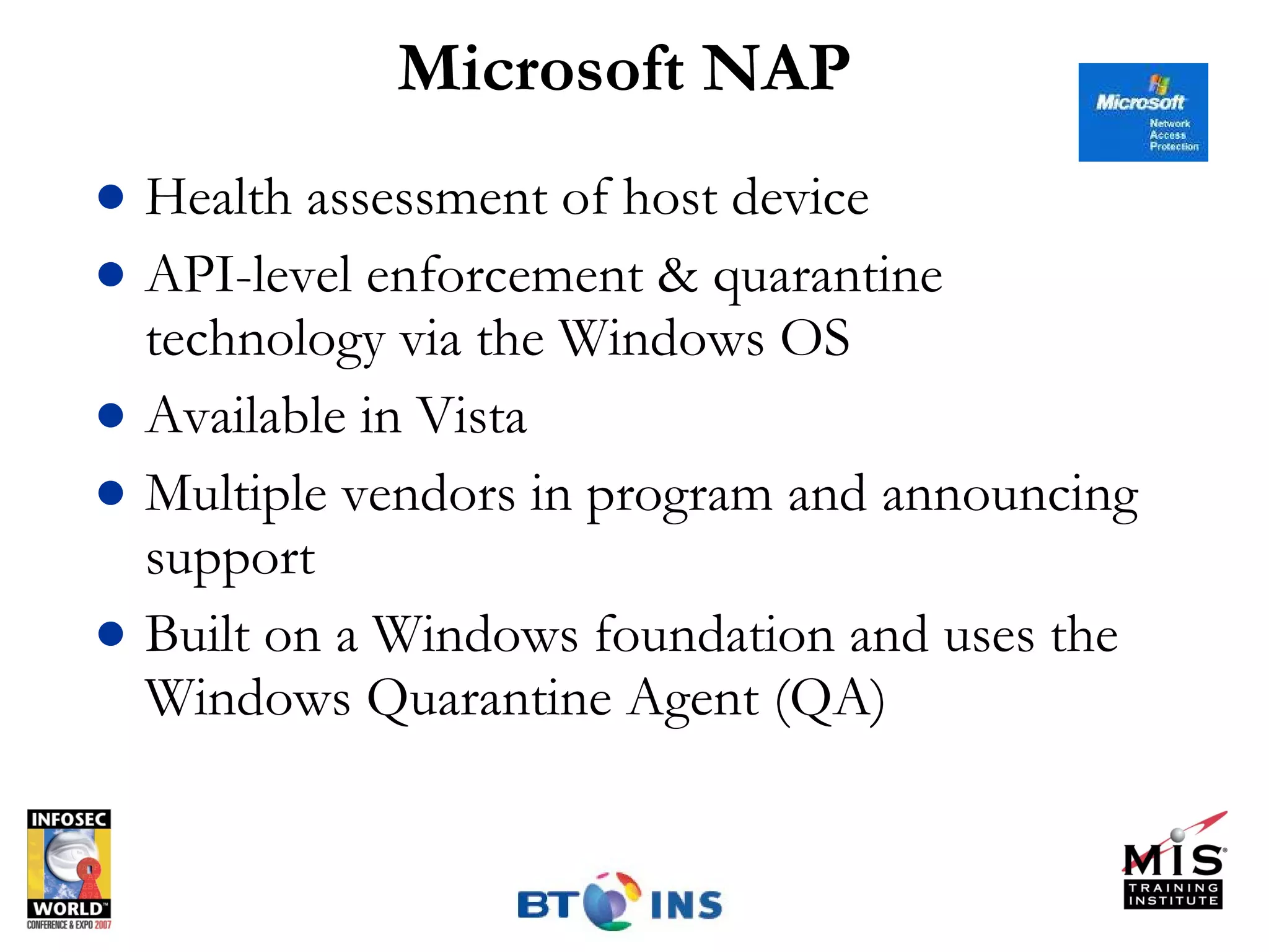 Microsoft NAP Health assessment of host device API-level enforcement & quarantine technology via the Windows OS Available in Vista Multiple vendors in program and announcing support  Built on a Windows foundation and uses the Windows Quarantine Agent (QA) 