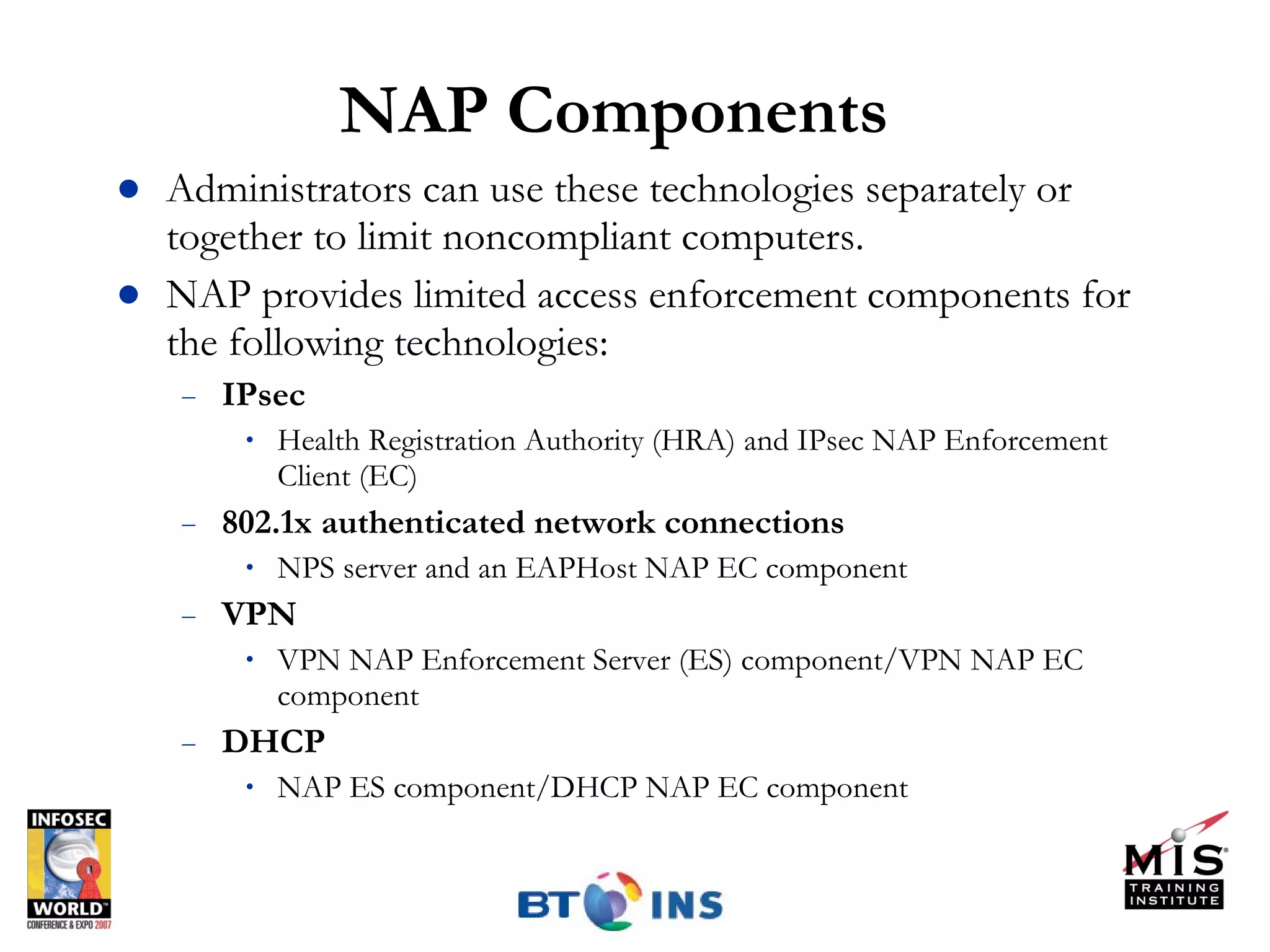 NAP Components Administrators can use these technologies separately or together to limit noncompliant computers. NAP provides limited access enforcement components for the following technologies: IPsec Health Registration Authority (HRA) and IPsec NAP Enforcement Client (EC) 802.1x authenticated network connections NPS server and an EAPHost NAP EC component VPN VPN NAP Enforcement Server (ES) component/VPN NAP EC component  DHCP NAP ES component/DHCP NAP EC component 