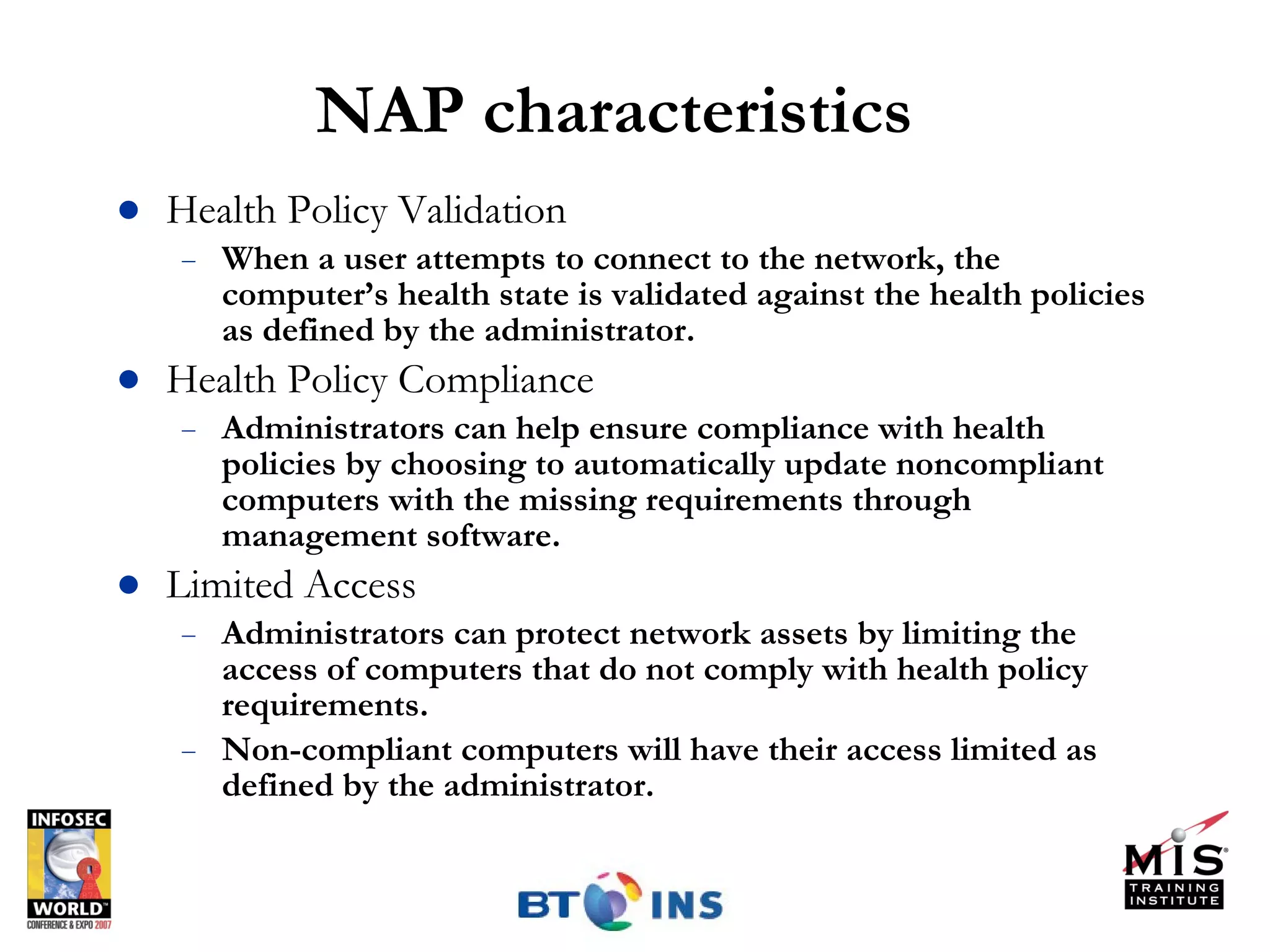 NAP characteristics Health Policy Validation When a user attempts to connect to the network, the computer’s health state is validated against the health policies as defined by the administrator.  Health Policy Compliance  Administrators can help ensure compliance with health policies by choosing to automatically update noncompliant computers with the missing requirements through management software. Limited Access Administrators can protect network assets by limiting the access of computers that do not comply with health policy requirements.  Non-compliant computers will have their access limited as defined by the administrator. 