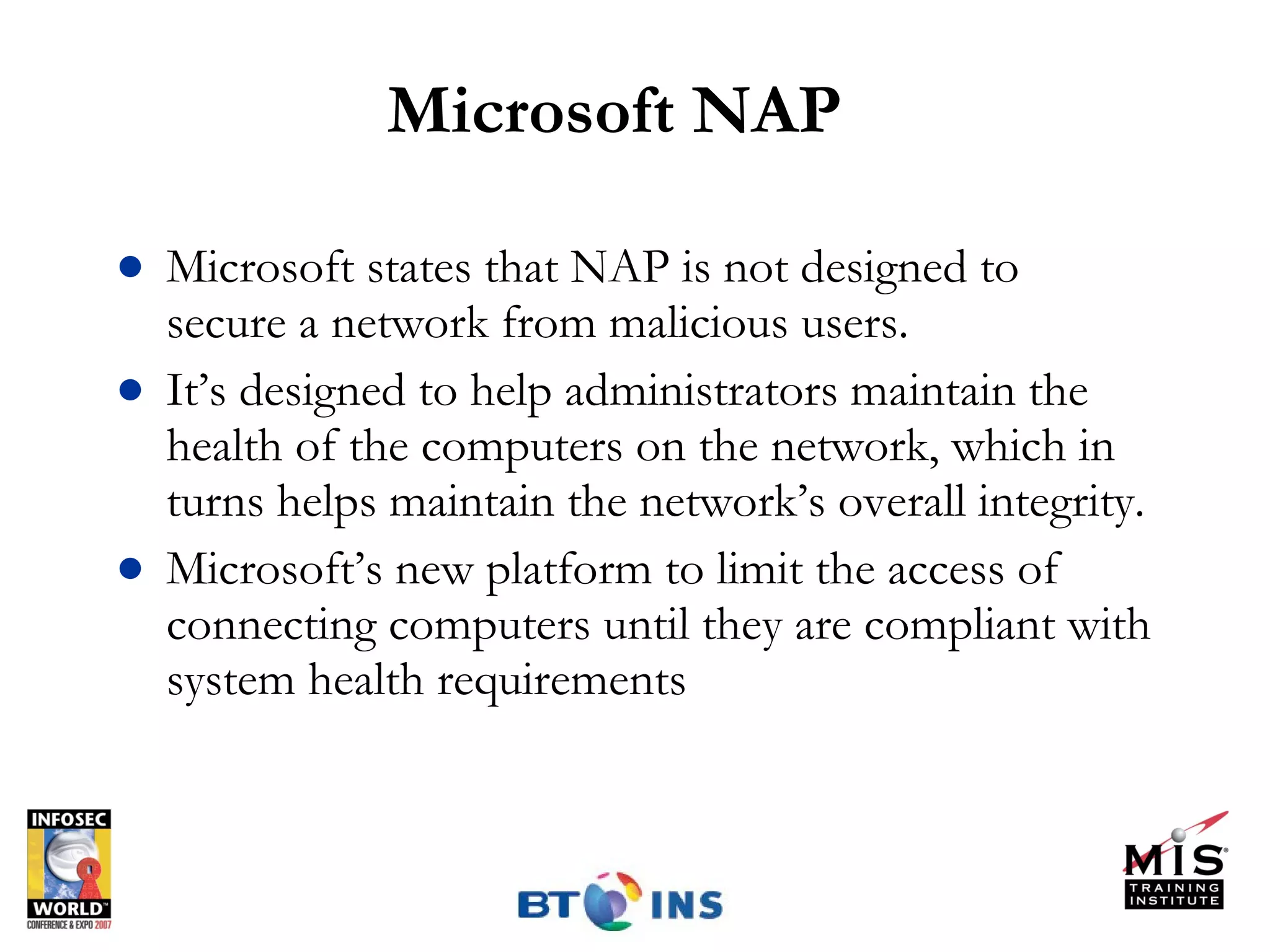 Microsoft NAP Microsoft states that NAP is not designed to secure a network from malicious users.  It’s designed to help administrators maintain the health of the computers on the network, which in turns helps maintain the network’s overall integrity. Microsoft’s new platform to limit the access of connecting computers until they are compliant with system health requirements 