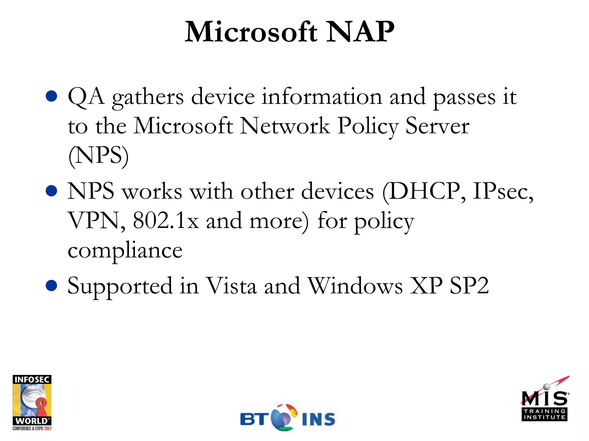 Microsoft NAP QA gathers device information and passes it to the Microsoft Network Policy Server (NPS) NPS works with other devices (DHCP, IPsec, VPN, 802.1x and more) for policy compliance Supported in Vista and Windows XP SP2 