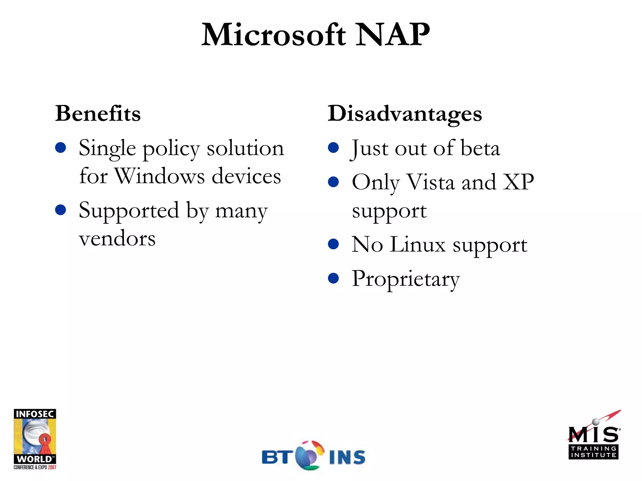 Microsoft NAP Benefits Single policy solution for Windows devices Supported by many vendors Disadvantages Just out of beta Only Vista and XP support No Linux support Proprietary 
