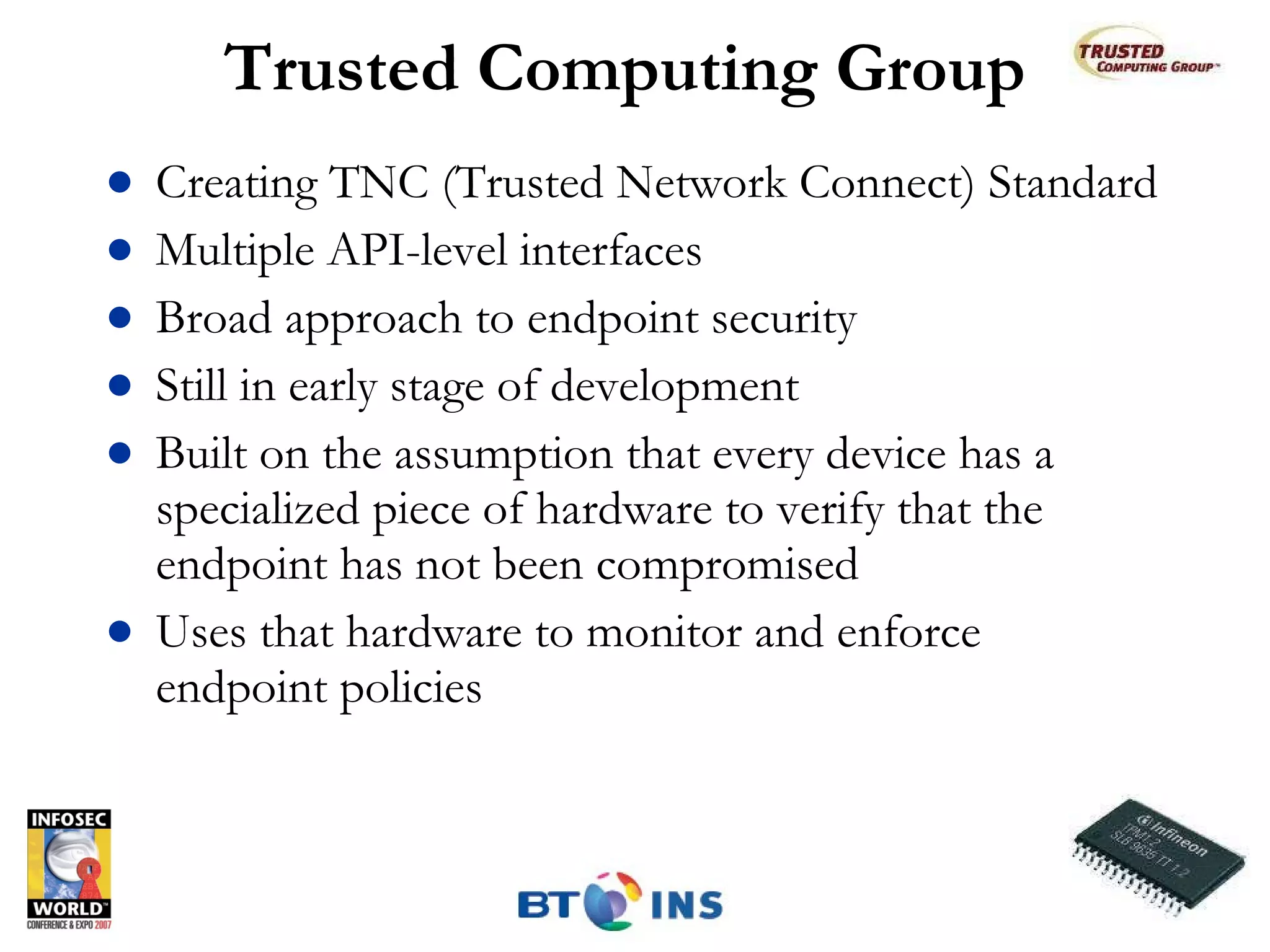 Trusted Computing Group Creating TNC (Trusted Network Connect) Standard Multiple API-level interfaces Broad approach to endpoint security Still in early stage of development Built on the assumption that every device has a specialized piece of hardware to verify that the endpoint has not been compromised Uses that hardware to monitor and enforce endpoint policies 
