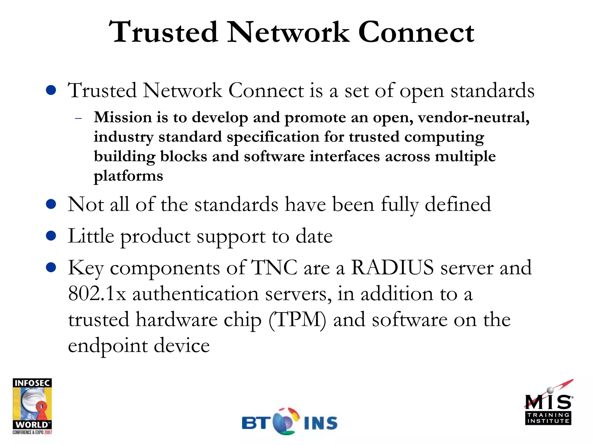 Trusted Network Connect Trusted Network Connect is a set of open standards Mission is to develop and promote an open, vendor-neutral, industry standard specification for trusted computing building blocks and software interfaces across multiple platforms Not all of the standards have been fully defined Little product support to date Key components of TNC are a RADIUS server and 802.1x authentication servers, in addition to a trusted hardware chip (TPM) and software on the endpoint device 