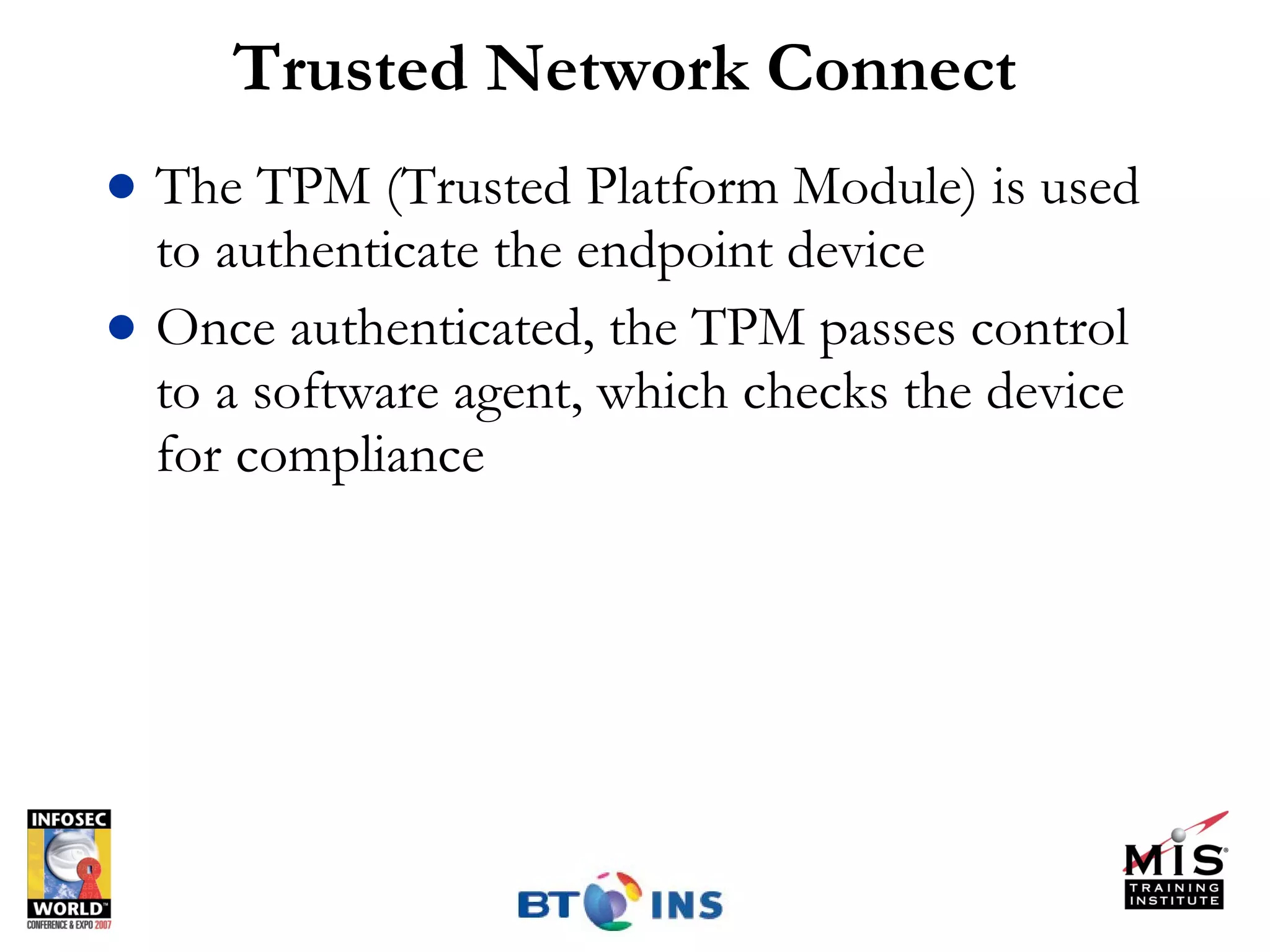 Trusted Network Connect The TPM (Trusted Platform Module) is used to authenticate the endpoint device Once authenticated, the TPM passes control to a software agent, which checks the device for compliance 