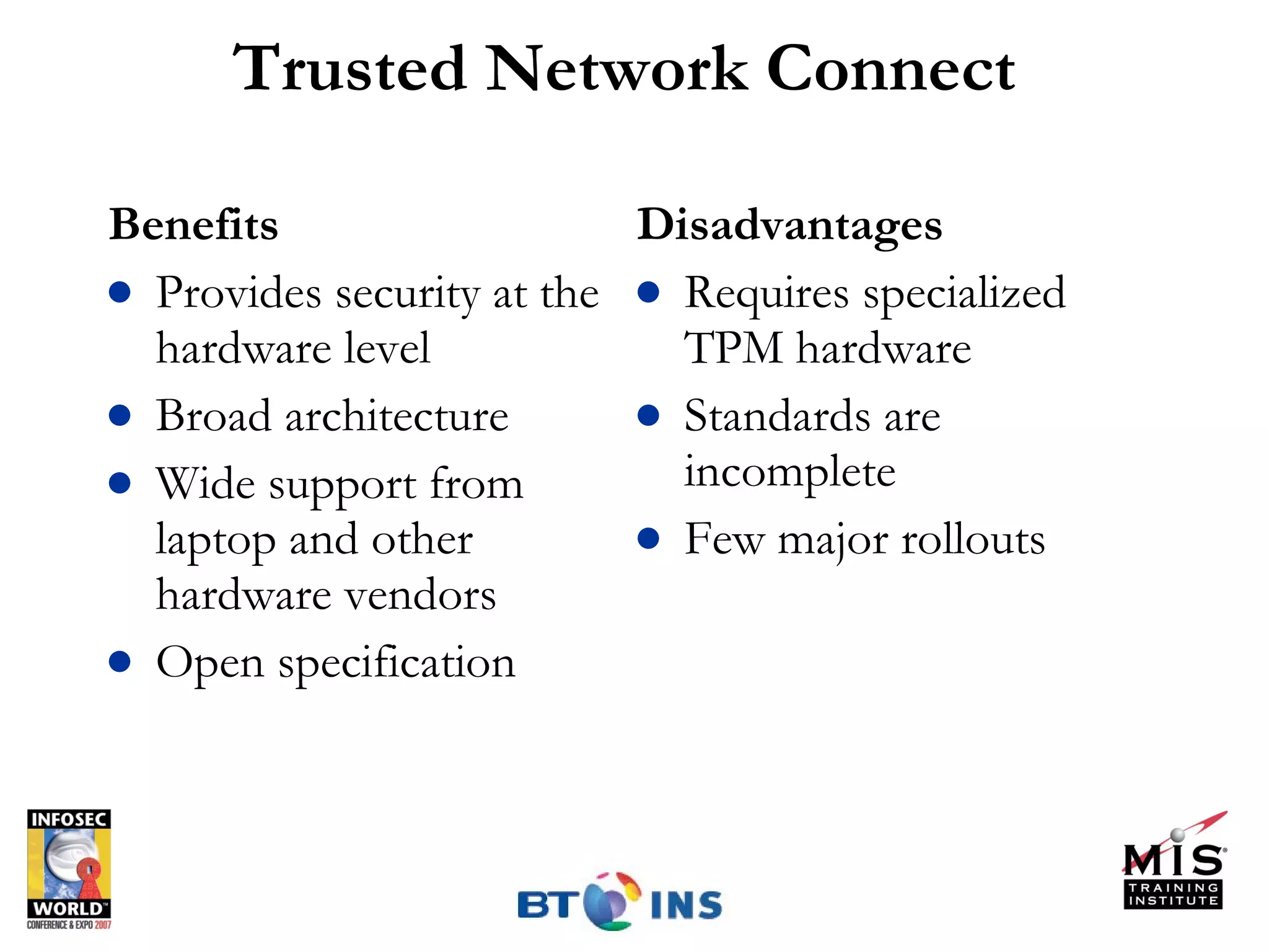 Trusted Network Connect Benefits Provides security at the hardware level Broad architecture Wide support from laptop and other hardware vendors Open specification  Disadvantages Requires specialized TPM hardware Standards are incomplete Few major rollouts 