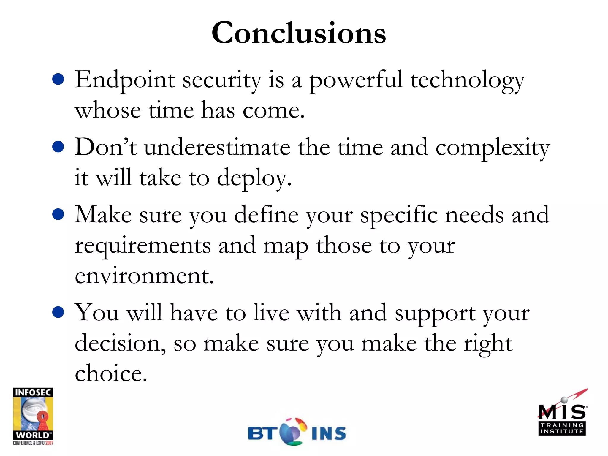 Conclusions Endpoint security is a powerful technology whose time has come. Don’t underestimate the time and complexity it will take to deploy. Make sure you define your specific needs and requirements and map those to your environment. You will have to live with and support your decision, so make sure you make the right choice. 