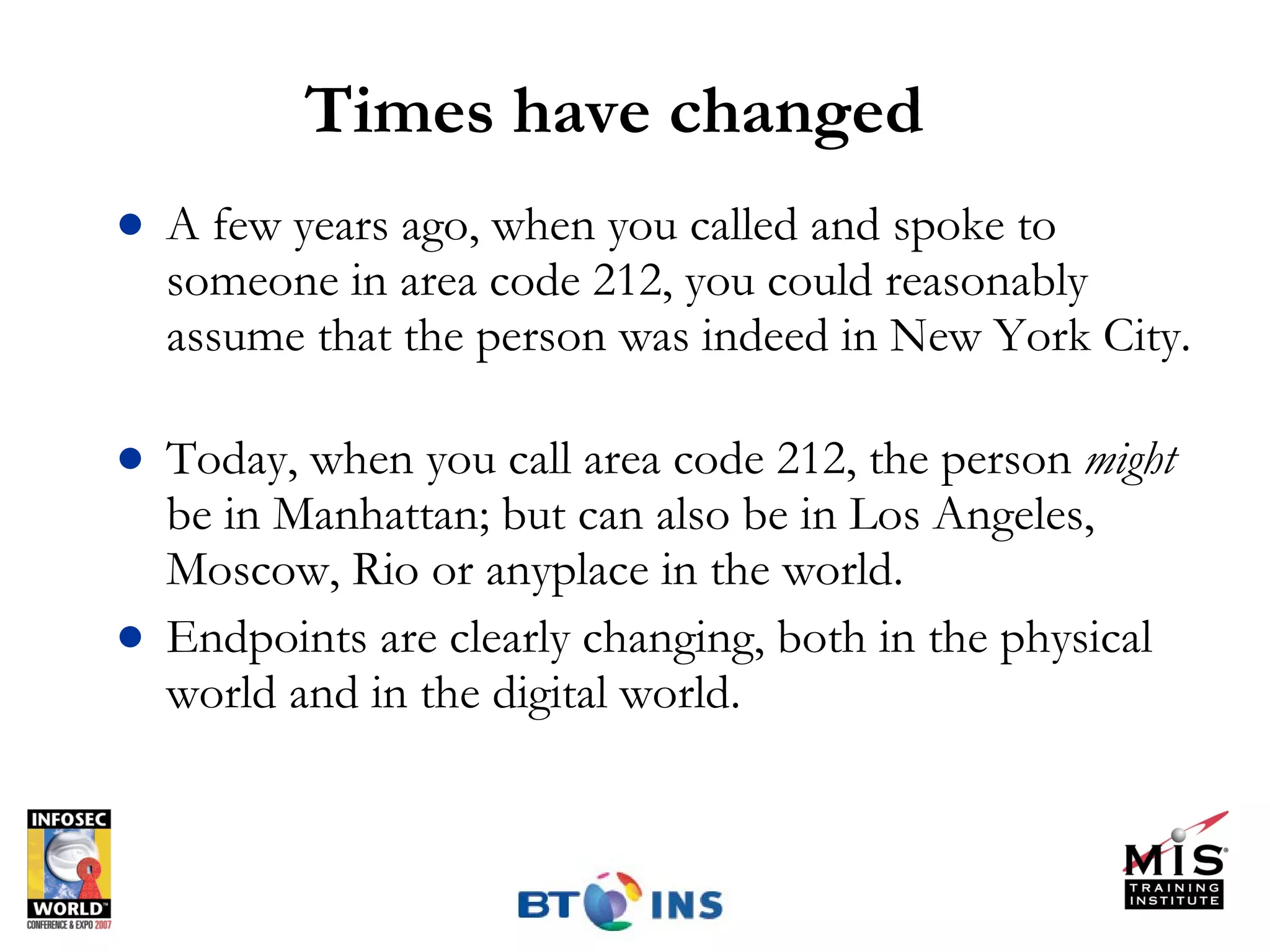Times have changed A few years ago, when you called and spoke to someone in area code 212, you could reasonably assume that the person was indeed in New York City.  Today, when you call area code 212, the person  might  be in Manhattan; but can also be in Los Angeles, Moscow, Rio or anyplace in the world. Endpoints are clearly changing, both in the physical world and in the digital world. 