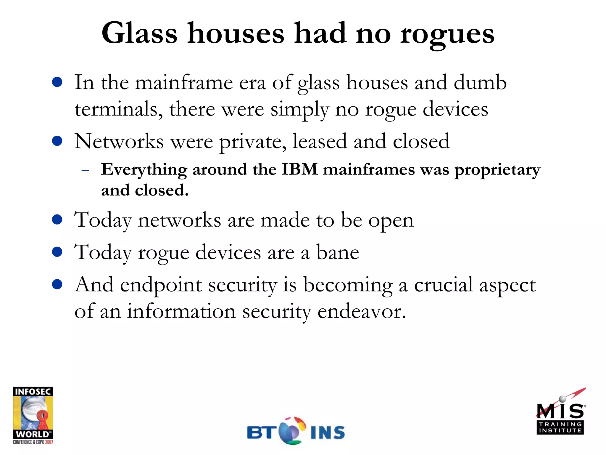 Glass houses had no rogues In the mainframe era of glass houses and dumb terminals, there were simply no rogue devices Networks were private, leased and closed Everything around the IBM mainframes was proprietary and closed. Today networks are made to be open Today rogue devices are a bane And endpoint security is becoming a crucial aspect of an information security endeavor. 