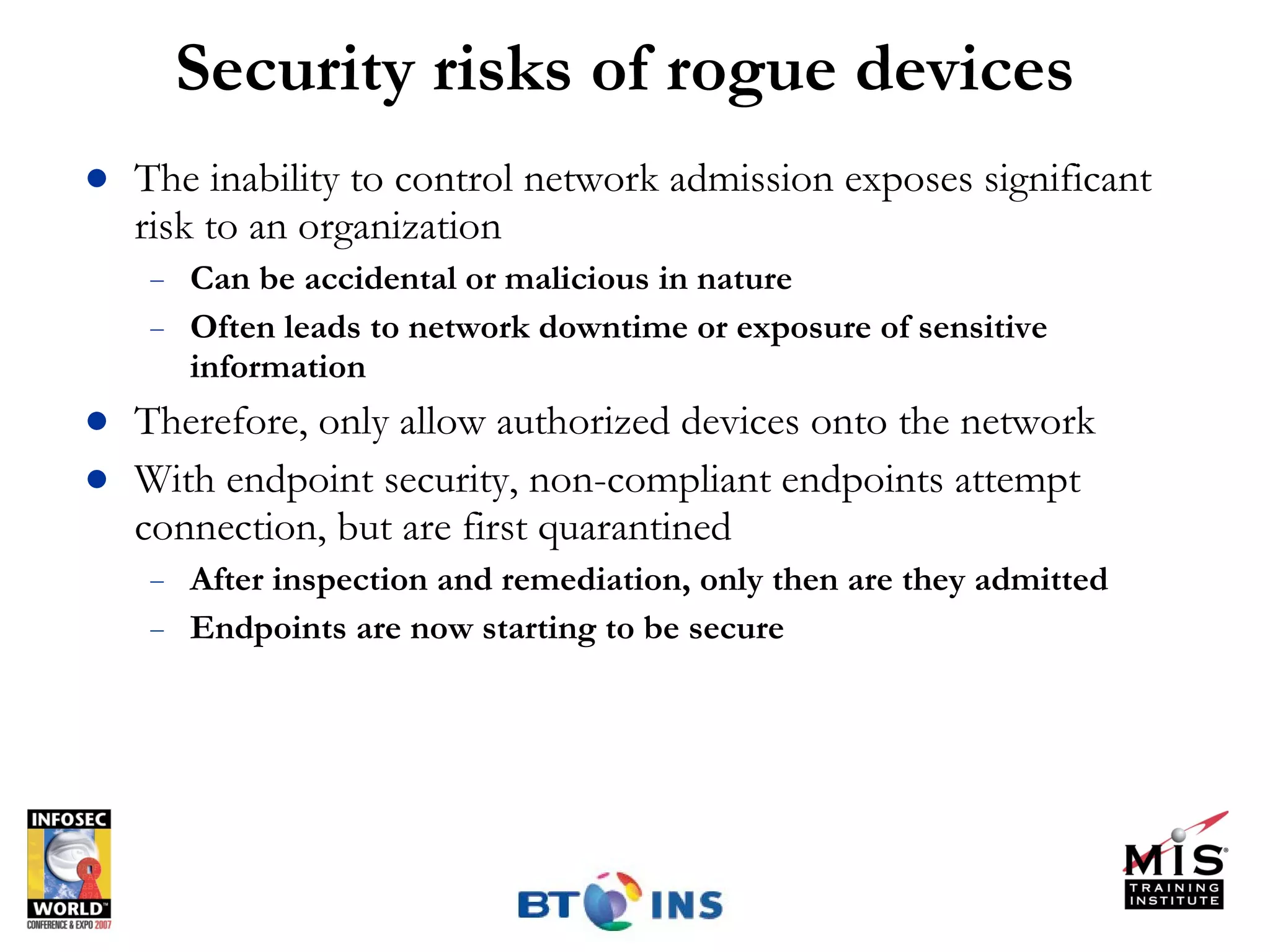 Security risks of rogue devices The inability to control network admission exposes significant risk to an organization Can be accidental or malicious in nature Often leads to network downtime or exposure of sensitive information Therefore, only allow authorized devices onto the network With endpoint security, non-compliant endpoints attempt connection, but are first quarantined After inspection and remediation, only then are they admitted Endpoints are now starting to be secure 
