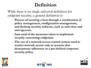 Definition While there is no single universal definition for endpoint security, a general definition is: Process of securing a host through a combination of policy management, configuration management,  and desktop security software, such as anti-virus and anti-spyware. Sum total of the measures taken to implement security concerning endpoints. The use of a network access control system used to restrict network access only to systems that demonstrate adherence to a pre-defined corporate security policy 