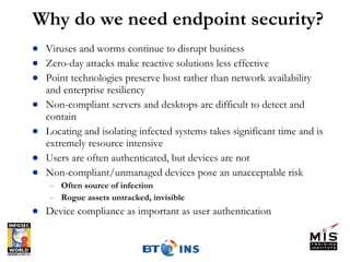 Why do we need endpoint security? Viruses and worms continue to disrupt business Zero-day attacks make reactive solutions less effective Point technologies preserve host rather than network availability and enterprise resiliency Non-compliant servers and desktops are difficult to detect and contain Locating and isolating infected systems takes significant time and is extremely resource intensive Users are often authenticated, but devices are not Non-compliant/unmanaged devices pose an unacceptable risk Often source of infection Rogue assets untracked, invisible Device compliance as important as user authentication  