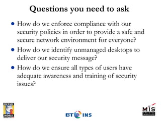 Questions you need to ask How do we enforce compliance with our security policies in order to provide a safe and secure network environment for everyone? How do we identify unmanaged desktops to deliver our security message?  How do we ensure all types of users have adequate awareness and training of security issues? 