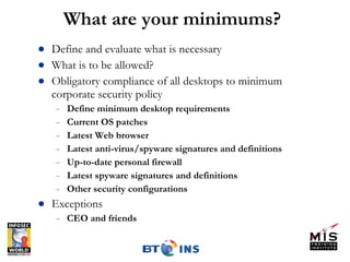 What are your minimums? Define and evaluate what is necessary  What is to be allowed?  Obligatory compliance of all desktops to minimum corporate security policy Define minimum desktop requirements Current OS patches Latest Web browser Latest anti-virus/spyware signatures and definitions Up-to-date personal firewall Latest spyware signatures and definitions Other security configurations Exceptions CEO and friends 